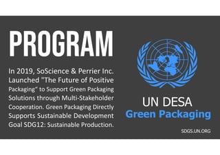 In 2019, SoScience & Perrier Inc.
Launched "The Future of Positive
Packaging“ to Support Green Packaging
Solutions through Multi-Stakeholder
Cooperation. Green Packaging Directly
Supports Sustainable Development
Goal SDG12: Sustainable Production.
SDGS.UN.ORG
UN DESA
Green Packaging
 