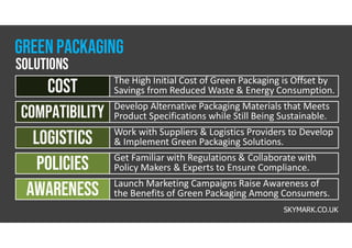 The High Initial Cost of Green Packaging is Offset by
Savings from Reduced Waste & Energy Consumption.
cost
Develop Alternative Packaging Materials that Meets
Product Specifications while Still Being Sustainable.
Compatibility
Work with Suppliers & Logistics Providers to Develop
& Implement Green Packaging Solutions.
logistics
Get Familiar with Regulations & Collaborate with
Policy Makers & Experts to Ensure Compliance.
policies
Launch Marketing Campaigns Raise Awareness of
the Benefits of Green Packaging Among Consumers.
awareness
Green packaging
solutions
SKYMARK.CO.UK
 