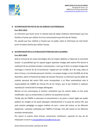 AMPA ESCOLA PLA DE LES VINYES
Avinguda de la Pau, s/n
08690 Santa Coloma deCervelló
ampapladelesvinyes@hotmail.com
 AUTORITZACIÓ PER FER ÚS DE LES ADRECES ELECTRÒNIQUES
Curs 2015-2016
Us informem que farem servir la mateixa base de dades d’adreces electròniques que heu
facilitat a l’escola, per utilitzar-lo en les comunicacions que fem des de l’Ampa.
Per aquells que heu notificat a l’escola que no podeu rebre la informació via mail farem
servir el mateix sistema que utilitza l’escola.
 AUTORITZACIÓ PER A LA PUBLICACIÓ D’IMATGES DELS ALUMNES
Curs 2015-2016
Amb la inclusió de les noves tecnologies dins els mitjans didàctics a l’abast de la comunitat
escolar i la possibilitat que en aquest puguin aparèixer imatges dels vostres fills durant la
realització de les activitats escolars i extraescolars, i com que el dret a la pròpia imatge està
reconegut a l’article 18. de la Constitució i regulat per Llei 1/1982, de 5 de maig, sobre el
dret a l’honor, a la intimitat personal i familiar i a la pròpia imatge i la Llei 15/1999, de 13 de
desembre, sobre la Protecció de Dades de Caràcter Personal, us informem que les dades de
caràcter personal del vostre fill/a seran incorporades a un fitxer automatitzat sota la
responsabilitat de l’AMPA de l’Escola Pla de les Vinyes, que té per finalitat la captació,
reproducció i emissió de les imatges obtingudes.
Mentre no ens comuniqueu el contrari, entendrem que les vostres dades no han estat
modificades i que us comprometeu a notificar-nos qualsevol variació.
També, des de l’AMPA us demanen el consentiment a els pares o tutors legals per poder
publicar les imatges en les quals apareguin individualment o en grup als vostres fills, que
amb caràcter pedagògic es puguin realitzar als nens i nenes del centre, en les diferents
seqüències i activitats realitzades per l’AMPA al Col·legi i fora del mateix en les diferents
activitats extraescolars.
Per exercir el vostres drets d’accés, cancel·lació, rectificació i oposició ho heu de fer
mitjançant un escrit a ampapladelesvinyes@hotmail.com
Santa Coloma de Cervelló, setembre de 2015
 