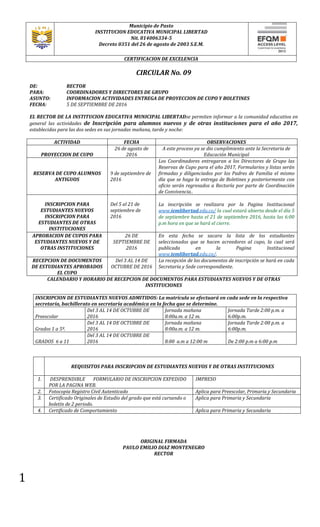 1
Municipio de Pasto
INSTITUCION EDUCATIVA MUNICIPAL LIBERTAD
Nit. 814006334-5
Decreto 0351 del 26 de agosto de 2003 S.E.M.
CERTIFICACION DE EXCELENCIA
CIRCULAR No. 09
DE: RECTOR
PARA: COORDINADORES Y DIRECTORES DE GRUPO
ASUNTO: INFORMACION ACTIVIDADES ENTREGA DE PROYECCION DE CUPO Y BOLETINES
FECHA: 5 DE SEPTIEMBRE DE 2016
EL RECTOR DE LA INSTITUCION EDUCATIVA MUNICIPAL LIBERTADse permiten informar a la comunidad educativa en
general las actividades de Inscripción para alumnos nuevos y de otras instituciones para el año 2017,
establecidas para las dos sedes en sus jornadas mañana, tarde y noche:
ACTIVIDAD FECHA OBSERVACIONES
PROYECCION DE CUPO
26 de agosto de
2016
A este proceso ya se dio cumplimiento ante la Secretaria de
Educación Municipal
RESERVA DE CUPO ALUMNOS
ANTIGUOS
9 de septiembre de
2016
Los Coordinadores entregaran a los Directores de Grupo las
Reservas de Cupo para el año 2017, Formularios y listas serán
firmadas y diligenciados por los Padres de Familia el mismo
día que se haga la entrega de Boletines y posteriormente con
oficio serán regresados a Rectoría por parte de Coordinación
de Convivencia..
INSCRIPCION PARA
ESTUDIANTES NUEVOS
INSCRIPCION PARA
ESTUDIANTES DE OTRAS
INSTITUCIONES
Del 5 al 21 de
septiembre de
2016
La inscripción se realizara por la Pagina Institucional
www.iemlibertad.edu.co/ la cual estará abierta desde el día 5
de septiembre hasta el 21 de septiembre 2016, hasta las 6:00
p.m hora en que se hará el cierre.
APROBACION DE CUPOS PARA
ESTUDIANTES NUEVOS Y DE
OTRAS INSTITUCIONES
26 DE
SEPTIEMBRE DE
2016
En esta fecha se sacara la lista de los estudiantes
seleccionados que se hacen acreedores al cupo, la cual será
publicada en la Pagina Institucional
www.iemlibertad.edu.co/.
RECEPCION DE DOCUMENTOS
DE ESTUDIANTES APROBADOS
EL CUPO
Del 3 AL 14 DE
OCTUBRE DE 2016
La recepción de los documentos de inscripción se hará en cada
Secretaria y Sede correspondiente.
CALENDARIO Y HORARIO DE RECEPCION DE DOCUMENTOS PARA ESTUDIANTES NUEVOS Y DE OTRAS
INSTITUCIONES
INSCRIPCION DE ESTUDIANTES NUEVOS ADMITIDOS: La matrícula se efectuará en cada sede en la respectiva
secretaría, bachillerato en secretaría académica en la fecha que se determine.
Preescolar
Del 3 AL 14 DE OCTUBRE DE
2016
Jornada mañana
8:00a.m. a 12 m.
Jornada Tarde 2:00 p.m. a
6:00p.m.
Grados 1 a 5º.
Del 3 AL 14 DE OCTUBRE DE
2016
Jornada mañana
8:00a.m. a 12 m.
Jornada Tarde 2:00 p.m. a
6:00p.m.
GRADOS 6 a 11
Del 3 AL 14 DE OCTUBRE DE
2016 8:00 a.m a 12:00 m De 2:00 p.m a 6:00 p.m
REQUISITOS PARA INSCRIPCION DE ESTUDIANTES NUEVOS Y DE OTRAS INSTITUCIONES
1. DESPRENDIBLE FORMULARIO DE INSCRIPCION EXPEDIDO
POR LA PAGINA WEB.
IMPRESO
2. Fotocopia Registro Civil Autenticado Aplica para Preescolar, Primaria y Secundaria
3. Certificado Originales de Estudio del grado que está cursando o
boletín de 2 periodo.
Aplica para Primaria y Secundaria
4. Certificado de Comportamiento Aplica para Primaria y Secundaria
ORIGINAL FIRMADA
PAULO EMILIO DIAZ MONTENEGRO
RECTOR
 