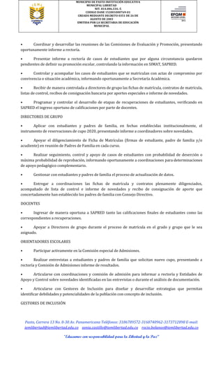 MUNICIPIO DE PASTO INSTITUCIÓN EDUCATIVA
MUNICIPAL LIBERTAD
NIT. 814.006.334.-5
CODIGO DANE 152001000769-01
CREADA MEDIANTE DECRETO 0351 DE 26 DE
AGOSTO DE 2003
EMITIDA POR LA SECRETARIA DE EDUCACIÓN
MUNICIPAL
Pasto, Carrera 13 No. 8-30 Av. Panamericana Teléfonos: 3186789572-3168740962-3173712898 E-mail:
iemlibertad@iemlibertad.edu.co sonia.castillo@iemlibertad.edu.co rocio.bolanos@iemlibertad.edu.co
“Educamos con responsabilidad para la Libertad y la Paz”
• Coordinar y desarrollar las reuniones de las Comisiones de Evaluación y Promoción, presentando
oportunamente informe a rectoría.
• Presentar informe a rectoría de casos de estudiantes que por alguna circunstancia quedaron
pendientes de definir su promoción escolar, controlando la información en SIMAT, SAPRED.
• Controlar y acompañar los casos de estudiantes que se matriculan con actas de compromiso por
convivencia o situación académica, informando oportunamente a Secretaría Académica.
• Recibir de manera controlada a directores de grupo las fichas de matrícula, contratos de matrícula,
listas de control, recibos de consignación bancaria por aportes especiales e informe de novedades.
• Programar y controlar el desarrollo de etapas de recuperaciones de estudiantes, verificando en
SAPRED el ingreso oportuno de calificaciones por parte de docentes.
DIRECTORES DE GRUPO
• Aplicar con estudiantes y padres de familia, en fechas establecidas institucionalmente, el
instrumento de reservaciones de cupo 2020, presentando informe a coordinadores sobre novedades.
• Apoyar el diligenciamiento de Ficha de Matrículas (firmas de estudiante, padre de familia y/o
acudiente) en reunión de Padres de Familia en cada curso.
• Realizar seguimiento, control y apoyo de casos de estudiantes con probabilidad de deserción o
máxima probabilidad de reprobación, informando oportunamente a coordinaciones para determinaciones
de apoyo pedagógico complementario.
• Gestionar con estudiantes y padres de familia el proceso de actualización de datos.
• Entregar a coordinaciones las fichas de matrícula y contratos plenamente diligenciados,
acompañado de lista de control e informe de novedades y recibo de consignación de aporte que
concertadamente han establecido los padres de familia con Consejo Directivo.
DOCENTES
• Ingresar de manera oportuna a SAPRED tanto las calificaciones finales de estudiantes como las
correspondientes a recuperaciones.
• Apoyar a Directores de grupo durante el proceso de matrícula en el grado y grupo que le sea
asignado.
ORIENTADORES ESCOLARES
• Participar activamente en la Comisión especial de Admisiones.
• Realizar entrevistas a estudiantes y padres de familia que solicitan nuevo cupo, presentando a
rectoría y Comisión de Admisiones informe de resultados.
• Articularse con coordinaciones y comisión de admisión para informar a rectoría y Entidades de
Apoyo y Control sobre novedades identificadas en las entrevistas o durante el análisis de documentación.
• Articularse con Gestores de Inclusión para diseñar y desarrollar estrategias que permitan
identificar debilidades y potencialidades de la población con concepto de inclusión.
GESTORES DE INCLUSIÓN
 