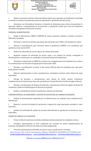 MUNICIPIO DE PASTO INSTITUCIÓN EDUCATIVA
MUNICIPAL LIBERTAD
NIT. 814.006.334.-5
CODIGO DANE 152001000769-01
CREADA MEDIANTE DECRETO 0351 DE 26 DE
AGOSTO DE 2003
EMITIDA POR LA SECRETARIA DE EDUCACIÓN
MUNICIPAL
Pasto, Carrera 13 No. 8-30 Av. Panamericana Teléfonos: 3186789572-3168740962-3173712898 E-mail:
iemlibertad@iemlibertad.edu.co sonia.castillo@iemlibertad.edu.co rocio.bolanos@iemlibertad.edu.co
“Educamos con responsabilidad para la Libertad y la Paz”
• Elaborar y presentar informe a Rectoría informe sobre casos especiales de estudiantes el cual debe
ser tenido en cuenta en las determinaciones de reprobación o aprobación del año escolar.
• Articularse con Orientadores Escolares y Comisión de Admisiones para efectos de garantizar la
aplicación objetiva y contextualizada de la promoción o reprobación escolar para casos de estudiantes
vinculados al programa de Educación Inclusiva.
PERSONAL ADMINISTRATIVO
• Cargar la información a SIMAT y SIMPADE de manera oportuna. Informar a tiempo a rectoría y
SEM sobre novedades.
• Presentar a rectoría los informes que hayan sido solicitados por la SEM u otra Entidad de control.
• Ejecutar el procedimiento para Promover desde la plataforma SAPRED a los estudiantes que
aprobaron el año escolar 2019.
• Radicar las solicitudes de nuevos cupos y de cambios de jornada.
• Organizar carpetas de solicitudes de nuevos cupos y de cambios de jornada, entregando la
documentación a rectoría para ser canalizada a la Comisión Especial de Admisiones.
• Actualizar la información en SIMAT de acuerdo a las reorganizaciones de estudiantes que realicen
las coordinaciones con Directores de grupo para el año escolar 2020.
• Entregar a coordinaciones al iniciar el año escolar 2020 las listas de estudiantes por cada nivel,
grado, grupo y jornada.
• Informar oportunamente a rector, coordinaciones, orientadores escolares sobre número de cupos
disponibles.
• Entrega de formatos a coordinaciones para efectos de recibir aportes económicos
complementarios de matrícula que haya sido aprobado por Consejo Directivo (recibos de pago en banco).
• Entrega a coordinaciones de tarjetas de matrícula y contratos para efectos de registro de firmas de
estudiantes y padres de familia (apoyo de directores de grupo).
• Recibir a coordinadores la ficha de matrícula y contratos de matrícula.
COMISIÓN ESPECIAL DE ADMISIONES Y GESTIÓN DE SOLICITUDES DE CAMBIOS DE JORNADA
• Analizar la documentación requerida por la Institución para ser aceptado como estudiante de la
IEM libertad
• Reportar a rectoría los listados de aprobación o negación de cupo reportando novedades o casos
especiales.
• Analizar las solicitudes de cambios de jornada, determinando su aprobación en función de cupos
disponibles.
PADRES DE FAMILIA Y/O ACUDIENTE
• Firmar la ficha de matrícula en la fecha establecida institucionalmente de estudiantes activos.
• Consignar oportunamente el valor establecido por concepto de aporte complementario de
matrícula, entregándolo al Director de Grupo en la fecha programada.
• Presentar oportunamente solicitudes de nuevos cupos, transferencias o traslados.
 
