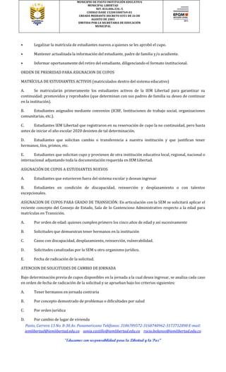 MUNICIPIO DE PASTO INSTITUCIÓN EDUCATIVA
MUNICIPAL LIBERTAD
NIT. 814.006.334.-5
CODIGO DANE 152001000769-01
CREADA MEDIANTE DECRETO 0351 DE 26 DE
AGOSTO DE 2003
EMITIDA POR LA SECRETARIA DE EDUCACIÓN
MUNICIPAL
Pasto, Carrera 13 No. 8-30 Av. Panamericana Teléfonos: 3186789572-3168740962-3173712898 E-mail:
iemlibertad@iemlibertad.edu.co sonia.castillo@iemlibertad.edu.co rocio.bolanos@iemlibertad.edu.co
“Educamos con responsabilidad para la Libertad y la Paz”
• Legalizar la matrícula de estudiantes nuevos a quienes se les aprobó el cupo.
• Mantener actualizada la información del estudiante, padre de familia y/o acudiente.
• Informar oportunamente del retiro del estudiante, diligenciando el formato institucional.
ORDEN DE PRIORIDAD PARA ASIGNACION DE CUPOS
MATRÍCULA DE ESTUDIANTES ACTIVOS (matriculados dentro del sistema educativo)
A. Se matricularán primeramente los estudiantes activos de la IEM Libertad para garantizar su
continuidad: promovidos y reprobados (que determinan con sus padres de familia su deseo de continuar
en la institución).
B. Estudiantes asignados mediante convenios (ICBF, Instituciones de trabajo social, organizaciones
comunitarias, etc.).
C. Estudiantes IEM Libertad que registraron en su reservación de cupo la no continuidad, pero hasta
antes de iniciar el año escolar 2020 desisten de tal determinación.
D. Estudiantes que solicitan cambio o transferencia a nuestra institución y que justifican tener
hermanos, tíos, primos, etc.
E. Estudiantes que solicitan cupo y provienen de otra institución educativa local, regional, nacional o
internacional adjuntando toda la documentación requerida en IEM Libertad.
ASIGNACIÓN DE CUPOS A ESTUDIANTES NUEVOS
A. Estudiantes que estuvieron fuera del sistema escolar y desean ingresar
B. Estudiantes en condición de discapacidad, reinserción y desplazamiento o con talentos
excepcionales.
ASIGNACION DE CUPOS PARA GRADO DE TRANSICIÓN: En articulación con la SEM se solicitará aplicar el
reciente concepto del Consejo de Estado, Sala de lo Contencioso Administrativo respecto a la edad para
matrículas en Transición.
A. Por orden de edad: quienes cumplen primero los cinco años de edad y así sucesivamente
B. Solicitudes que demuestran tener hermanos en la institución
C. Casos con discapacidad, desplazamiento, reinserción, vulnerabilidad.
D. Solicitudes canalizadas por la SEM u otro organismo jurídico.
E. Fecha de radicación de la solicitud.
ATENCION DE SOLICITUDES DE CAMBIO DE JORNADA
Bajo determinación previa de cupos disponibles en la jornada a la cual desea ingresar, se analiza cada caso
en orden de fecha de radicación de la solicitud y se aprueban bajo los criterios siguientes:
A. Tener hermanos en jornada contraria
B. Por concepto demostrado de problemas o dificultades por salud
C. Por orden jurídica
D. Por cambio de lugar de vivienda
 