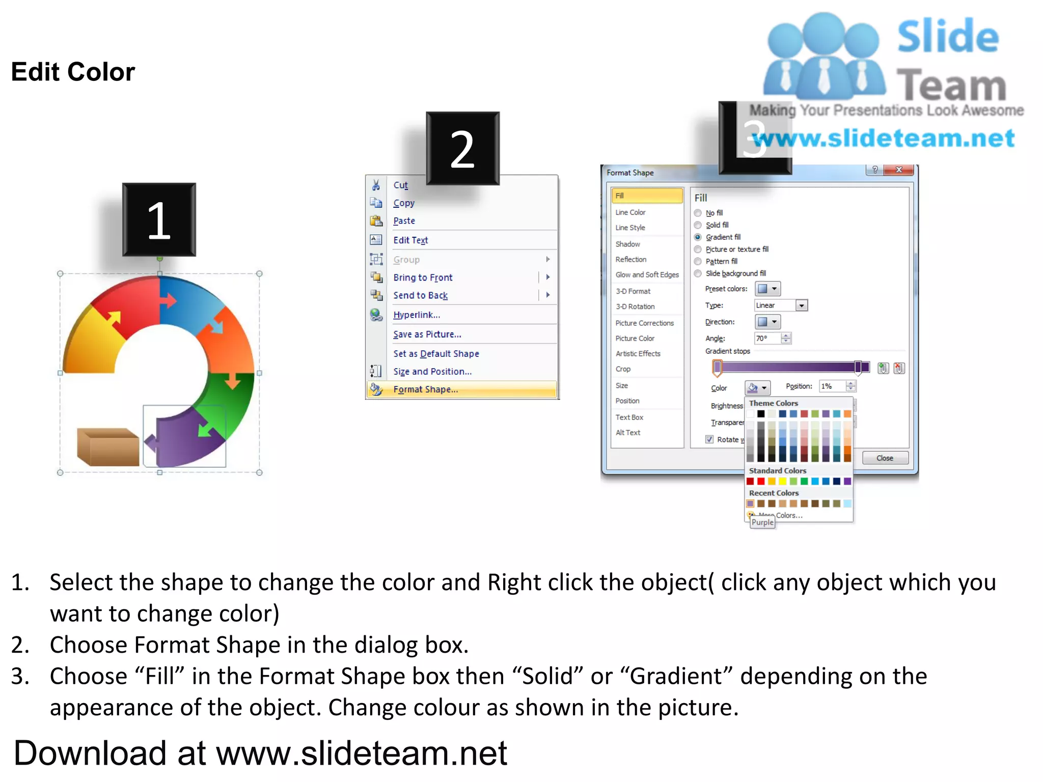 Edit Color


                                         2                           3
             1




1. Select the shape to change the color and Right click the object( click any object which you
   want to change color)
2. Choose Format Shape in the dialog box.
3. Choose “Fill” in the Format Shape box then “Solid” or “Gradient” depending on the
   appearance of the object. Change colour as shown in the picture.
Download at www.slideteam.net
 