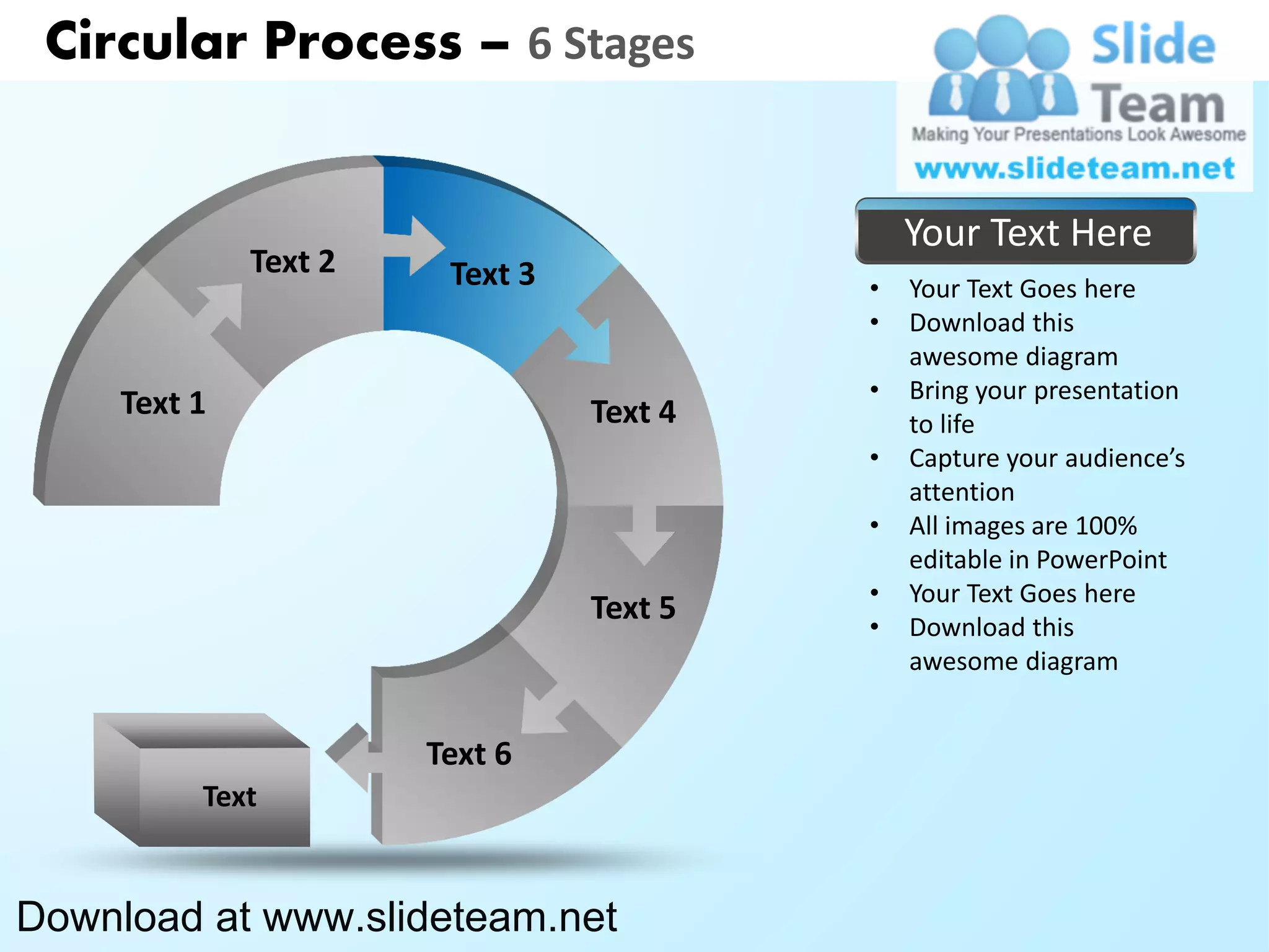 Circular Process – 6 Stages


                                              Your Text Here
              Text 2    Text 3            •   Your Text Goes here
                                          •   Download this
                                              awesome diagram
                                          •   Bring your presentation
     Text 1                      Text 4       to life
                                          •   Capture your audience’s
                                              attention
                                          •   All images are 100%
                                              editable in PowerPoint
                                          •   Your Text Goes here
                                 Text 5   •   Download this
                                              awesome diagram


                       Text 6
          Text


Download at www.slideteam.net
 