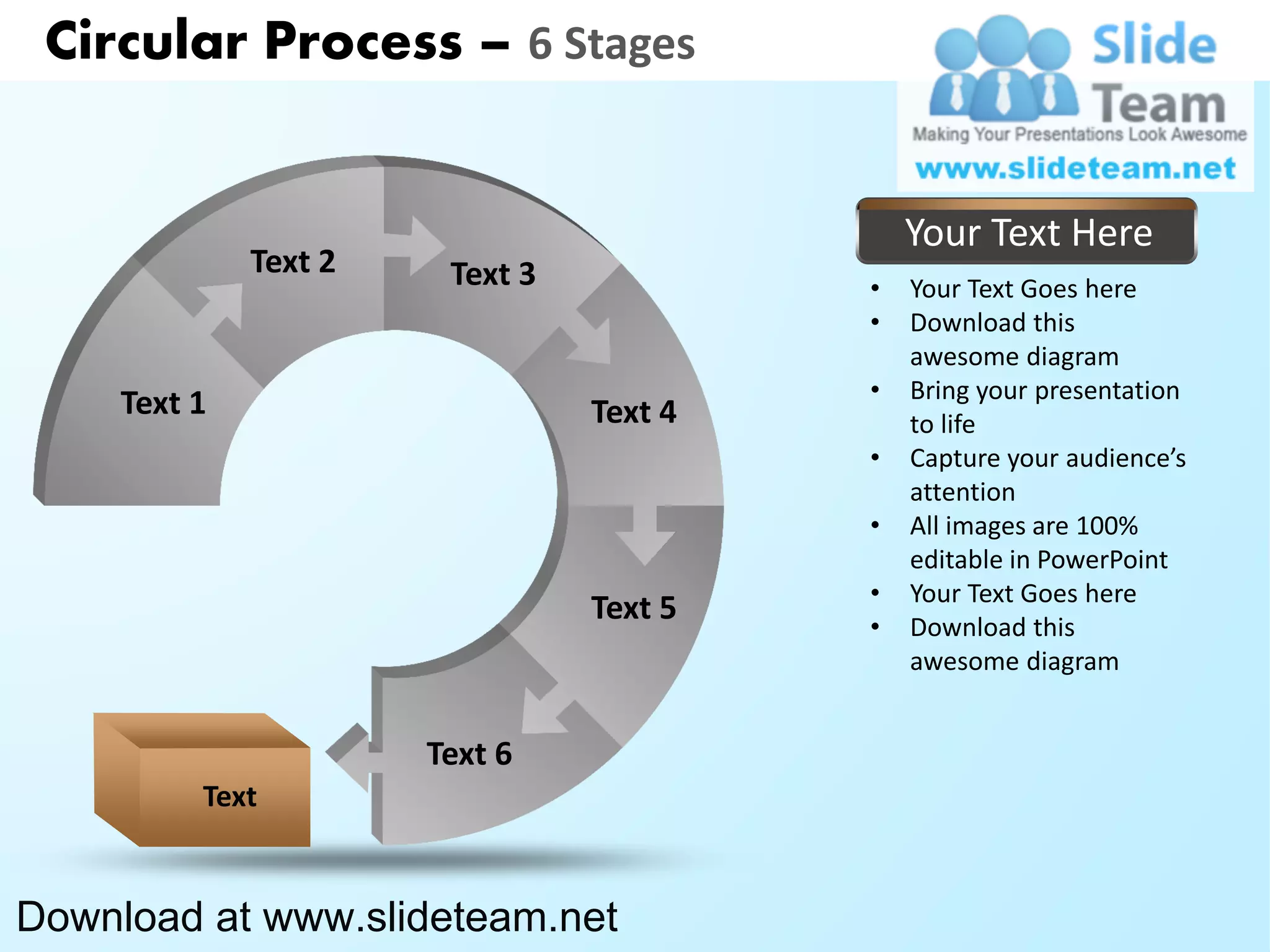 Circular Process – 6 Stages


                                              Your Text Here
              Text 2    Text 3            •   Your Text Goes here
                                          •   Download this
                                              awesome diagram
                                          •   Bring your presentation
     Text 1                      Text 4       to life
                                          •   Capture your audience’s
                                              attention
                                          •   All images are 100%
                                              editable in PowerPoint
                                          •   Your Text Goes here
                                 Text 5   •   Download this
                                              awesome diagram


                       Text 6
          Text


Download at www.slideteam.net
 