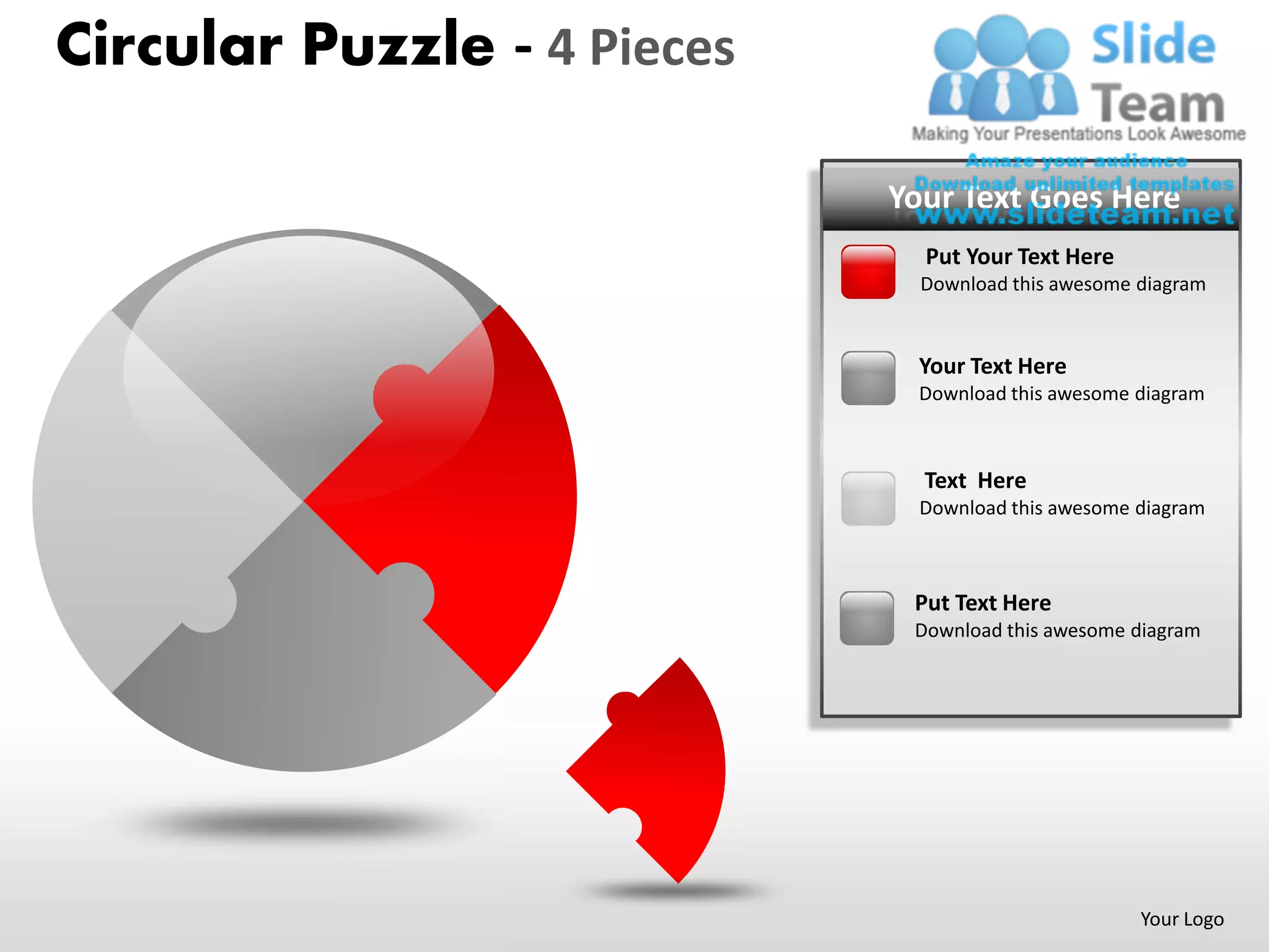 Circular Puzzle - 4 Pieces

                             Your Text Goes Here
                               Put Your Text Here
                               Download this awesome diagram


                               Your Text Here
                               Download this awesome diagram



                               Text Here
                               Download this awesome diagram



                              Put Text Here
                              Download this awesome diagram




                                                     Your Logo
 