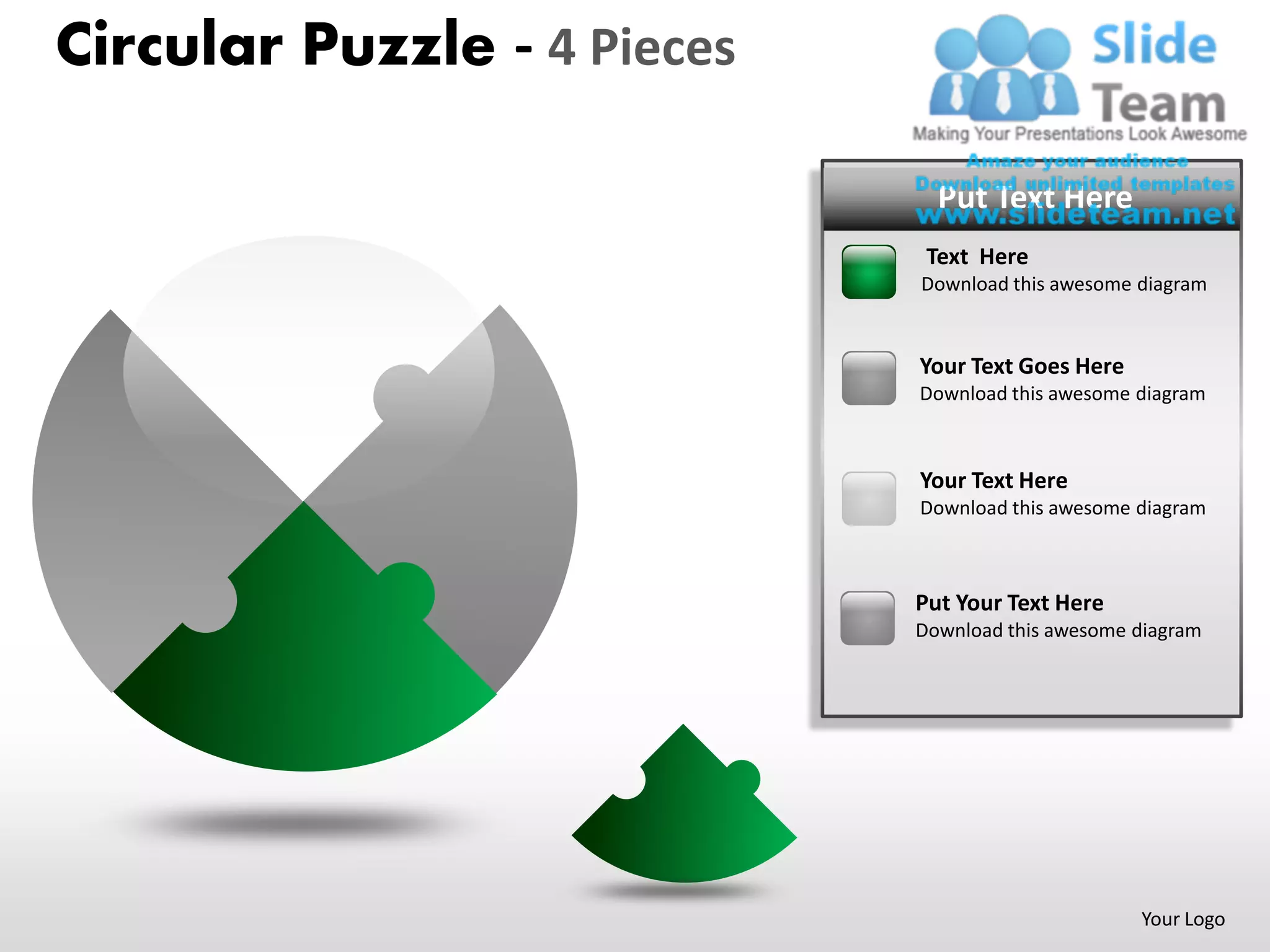 Circular Puzzle - 4 Pieces

                               Put Text Here
                              Text Here
                             Download this awesome diagram


                             Your Text Goes Here
                             Download this awesome diagram



                             Your Text Here
                             Download this awesome diagram



                             Put Your Text Here
                             Download this awesome diagram




                                                   Your Logo
 