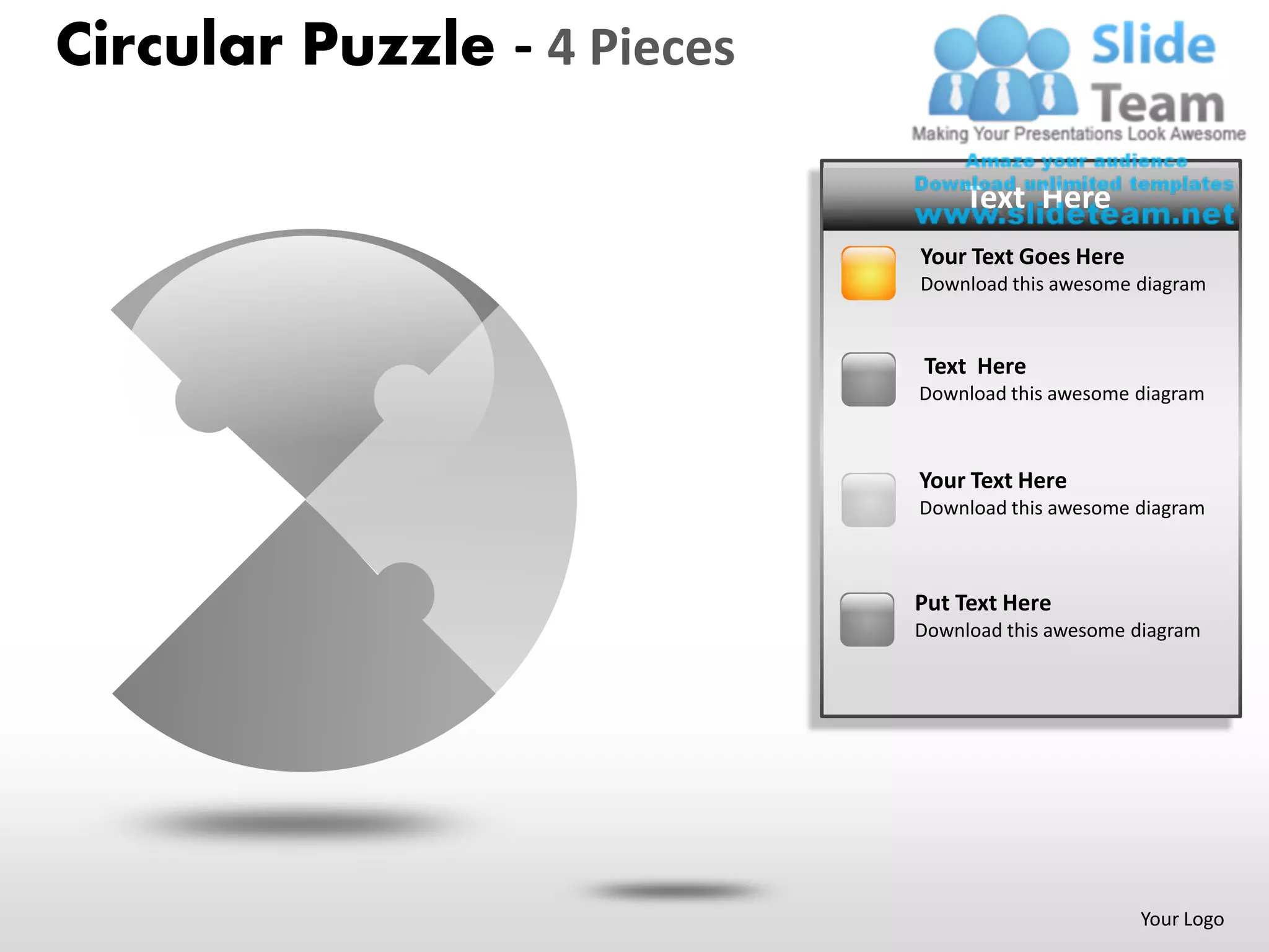 Circular Puzzle - 4 Pieces

                             PUT YOUR TEXT HERE
                                  Text Here
                               • Your Goes Here
                               Your Text Text Goes here
                               • Put Text Here
                               Download this awesome diagram


                               • Your Text Goes here
                               Text Here
                               • Put this Here
                               DownloadTextawesome diagram



                               • Text Here
                               YourYour Text Goes here
                               • Put this Here
                               DownloadTextawesome diagram



                               • Your Text
                               Put Text Here Goes here
                               • Put this Here
                               DownloadTextawesome diagram




                                                     Your Logo
 