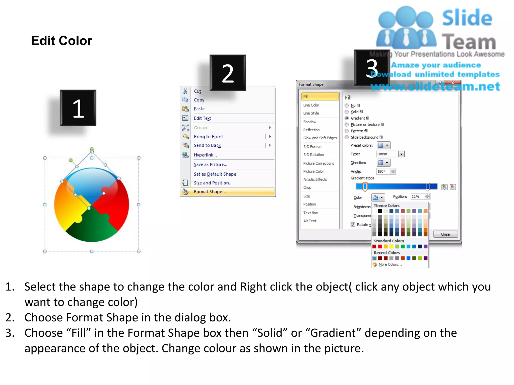 Edit Color

                                         2                           3
            1




1. Select the shape to change the color and Right click the object( click any object which you
   want to change color)
2. Choose Format Shape in the dialog box.
3. Choose “Fill” in the Format Shape box then “Solid” or “Gradient” depending on the
   appearance of the object. Change colour as shown in the picture.
 