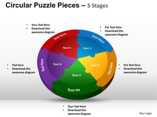 Circular Puzzle Pieces – 5 Stages

             •   Your Text Here
             •   Download this                           •   Put Text Here
                 awesome diagram                         •   Download this
                                                             awesome diagram




•   Text here                                                        •   Put Text here
•   Download this                                                    •   Download this
    awesome diagram                                                      awesome diagram




                                   •   Your Text Here
                                   •   Download this
                                       awesome diagram                             Your Logo
 