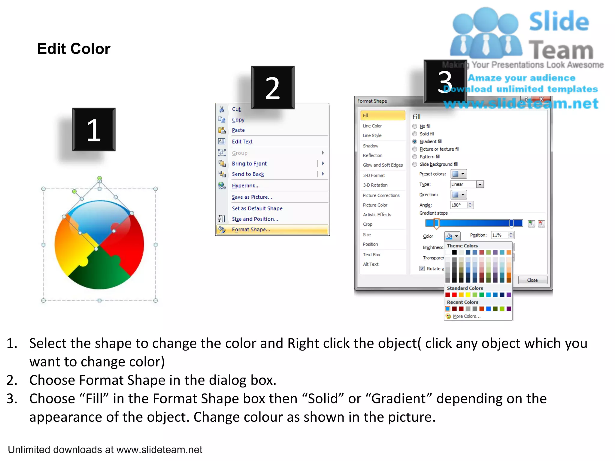 Edit Color

                                           2                         3
               1




1. Select the shape to change the color and Right click the object( click any object which you
   want to change color)
2. Choose Format Shape in the dialog box.
3. Choose “Fill” in the Format Shape box then “Solid” or “Gradient” depending on the
   appearance of the object. Change colour as shown in the picture.

Unlimited downloads at www.slideteam.net
 