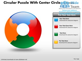 Circular Puzzle With Center Circle - 4 Pieces


                                           PUT YOUR Text Here
                                            Put Your TEXT HERE
                                             • Your Here
                                             Your Text Text Goes here
                                             • Put this Here
                                             DownloadText awesome diagram


                                             • Text Goes Here
                                             YourYour Text Goes here
                                             • Put this Here
                                             DownloadTextawesome diagram



                                             • Your Text Goes here
                                             Text Here
                                             • Put this Here
                                             DownloadTextawesome diagram



                                             • Your Text
                                             Put Text Here Goes here
                                             • Put this Here
                                             DownloadTextawesome diagram




Unlimited downloads at www.slideteam.net                          Your Logo
 