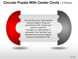 Circular Puzzle With Center Circle - 2 Pieces



             Your Text Goes here. Download this
                awesome diagram. Bring your
              presentation to life. Capture your
                     audience’s attention.
               All images are 100% editable in
              powerpoint. Your Text Goes here.
              Download this awesome diagram.
               Bring your presentation to life.




                                                   Your Logo
 