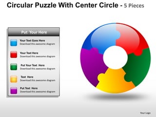 Circular Puzzle With Center Circle - 5 Pieces


  PUTPut Your Here
      YOUR TEXT HERE
    • Text Goes Here
    YourYour Text Goes here
    • Put this Here
    DownloadTextawesome diagram


    • Text Here
    YourYour Text Goes here
    • Put this Here
    DownloadTextawesome diagram


    Put Your Text Here
    • Your Text Goes here
    Download this awesome diagram
    • Put Text Here
    Text Here
    Download this awesome diagram
    •   Your Text Goes here
    •   Put Text Here
    Put Text Here
    Download this awesome diagram




                                           Your Logo
 