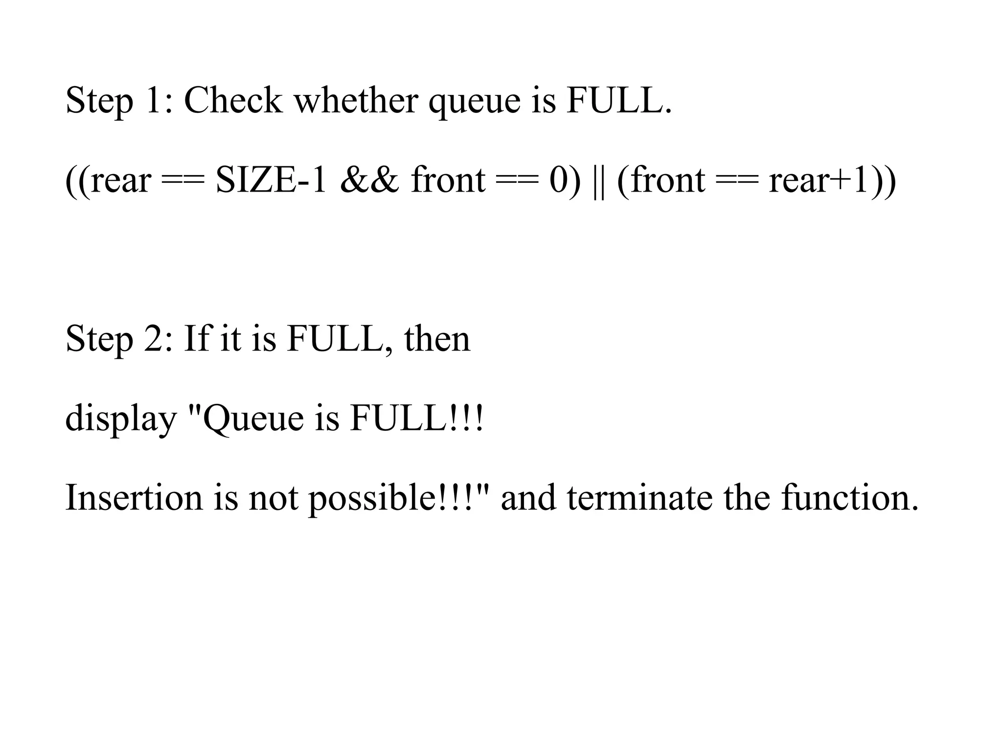 Step 1: Check whether queue is FULL.
((rear == SIZE-1 && front == 0) || (front == rear+1))
Step 2: If it is FULL, then
display "Queue is FULL!!!
Insertion is not possible!!!" and terminate the function.
 