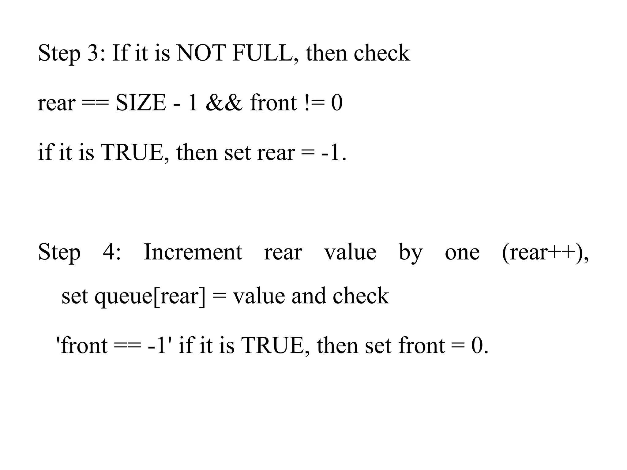 Step 3: If it is NOT FULL, then check
rear == SIZE - 1 && front != 0
if it is TRUE, then set rear = -1.
Step 4: Increment rear value by one (rear++),
set queue[rear] = value and check
'front == -1' if it is TRUE, then set front = 0.
 