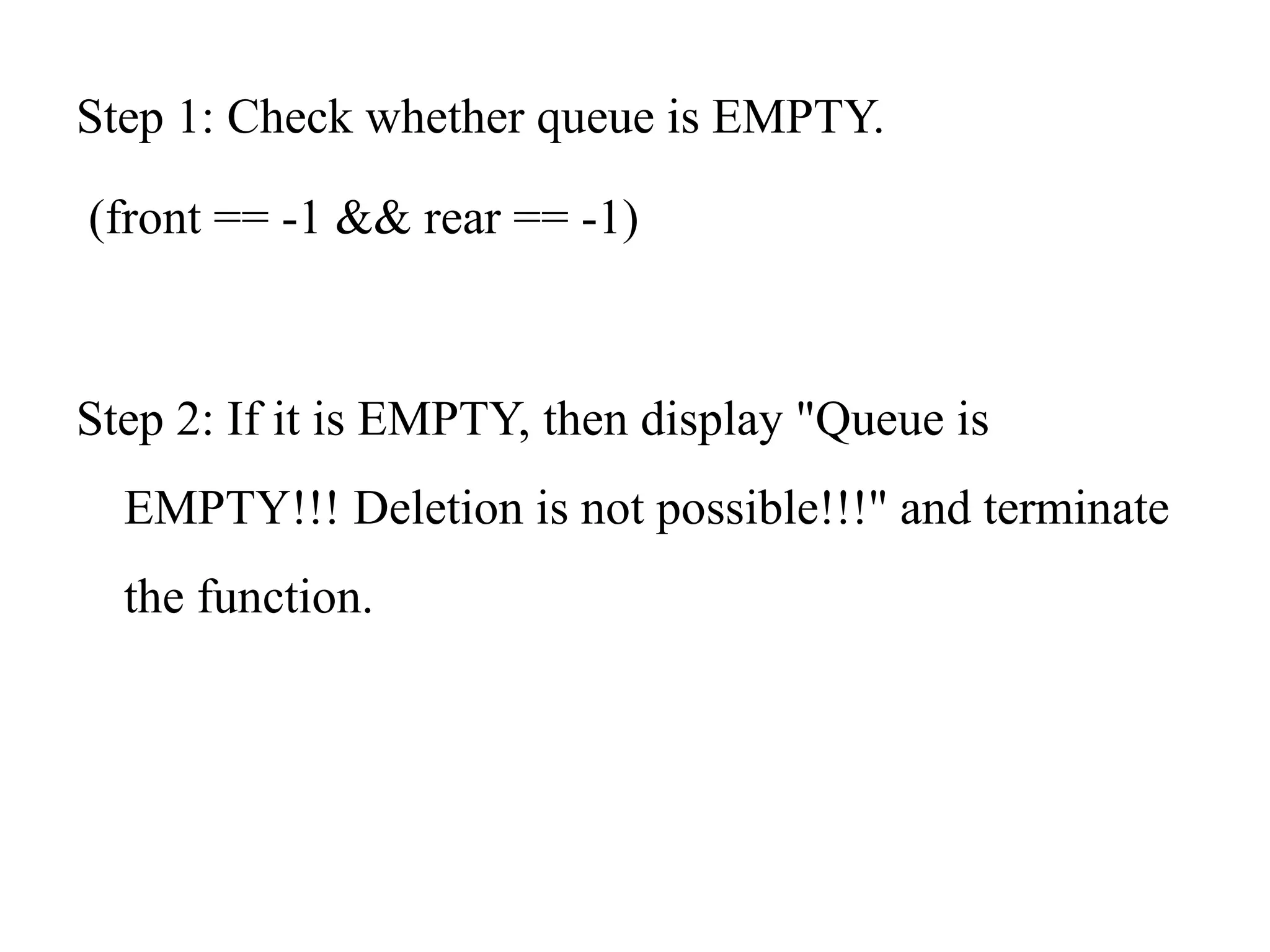 Step 1: Check whether queue is EMPTY.
(front == -1 && rear == -1)
Step 2: If it is EMPTY, then display "Queue is
EMPTY!!! Deletion is not possible!!!" and terminate
the function.
 