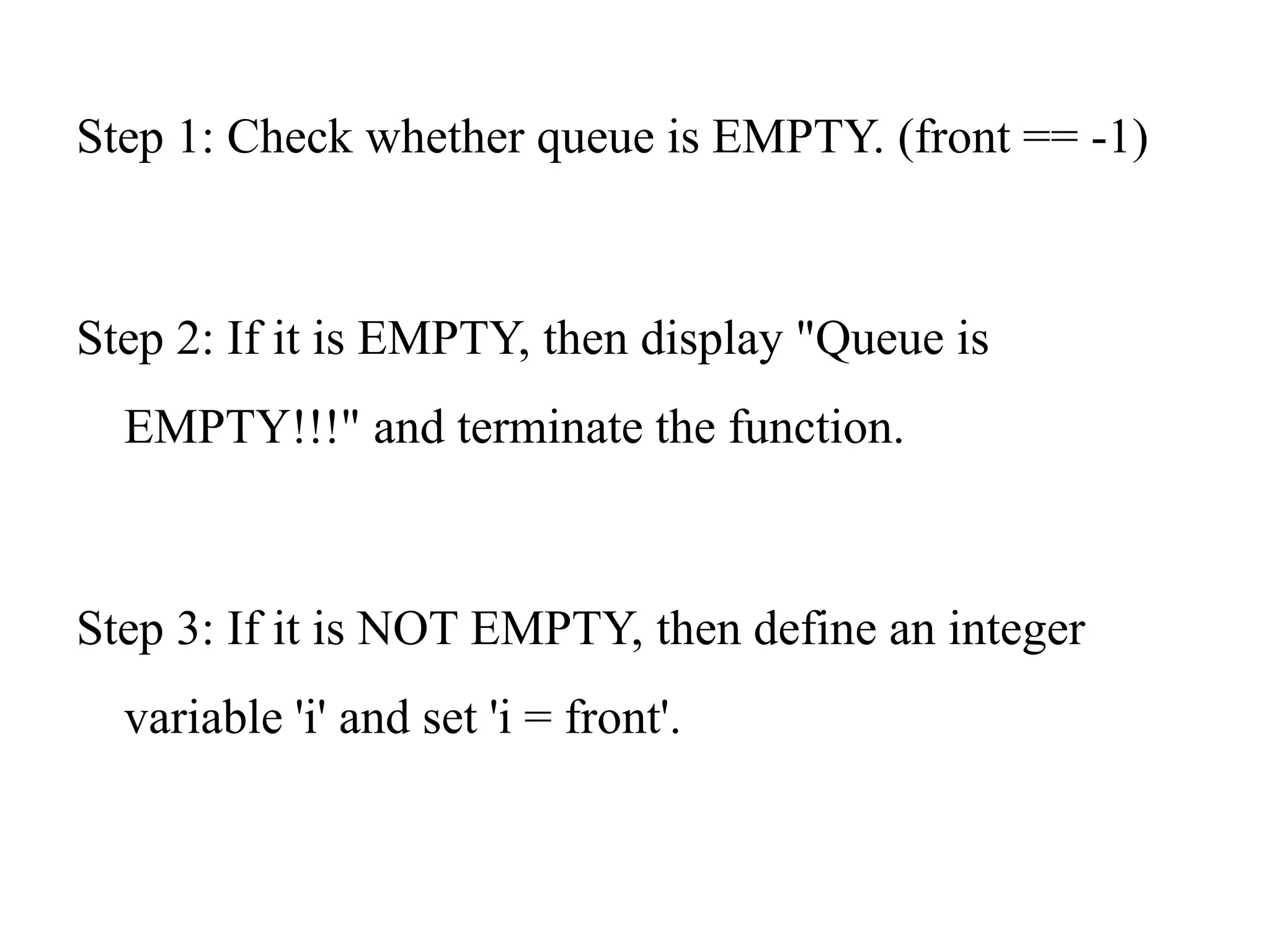 Step 1: Check whether queue is EMPTY. (front == -1)
Step 2: If it is EMPTY, then display "Queue is
EMPTY!!!" and terminate the function.
Step 3: If it is NOT EMPTY, then define an integer
variable 'i' and set 'i = front'.
 