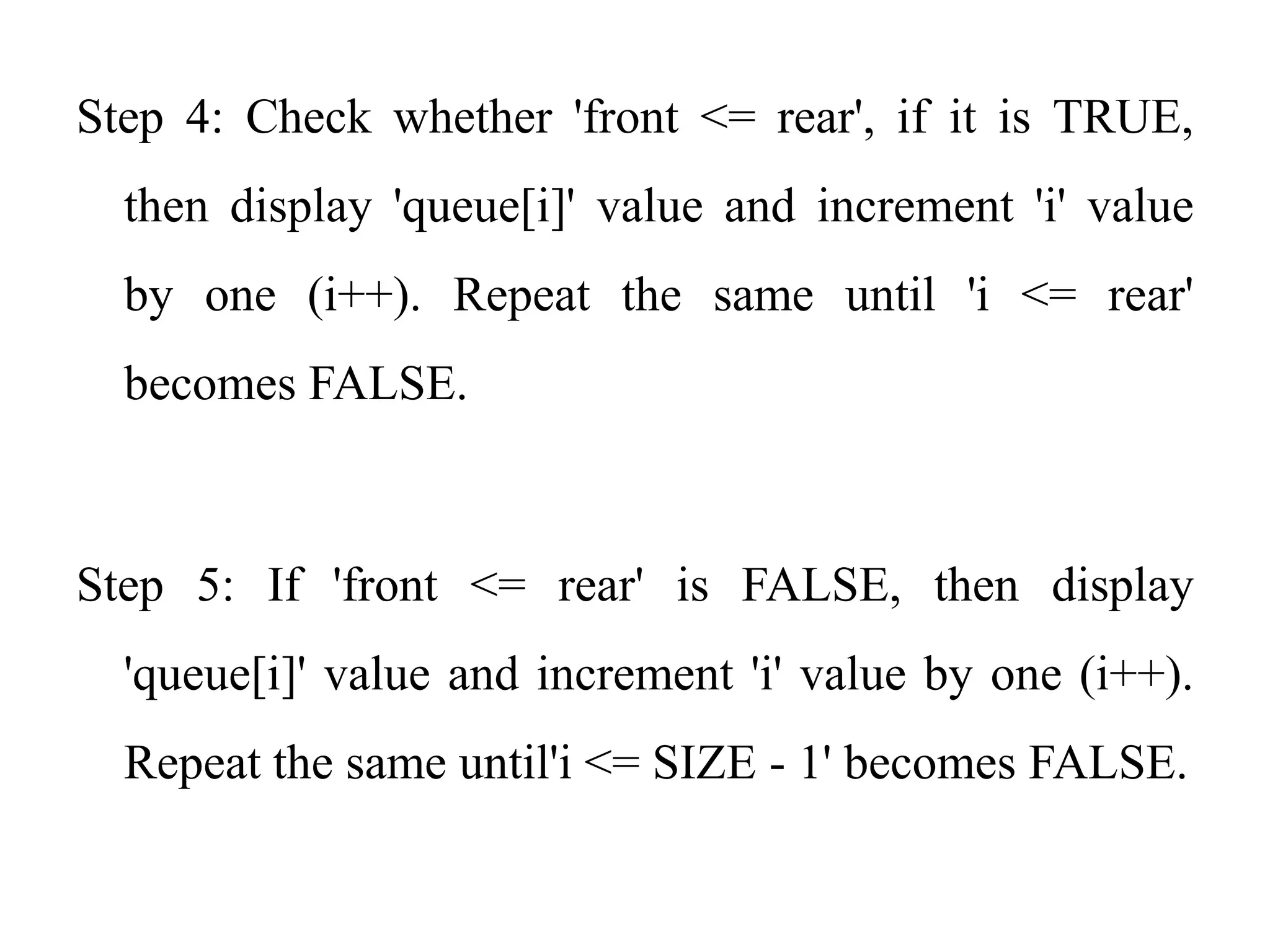 Step 4: Check whether 'front <= rear', if it is TRUE,
then display 'queue[i]' value and increment 'i' value
by one (i++). Repeat the same until 'i <= rear'
becomes FALSE.
Step 5: If 'front <= rear' is FALSE, then display
'queue[i]' value and increment 'i' value by one (i++).
Repeat the same until'i <= SIZE - 1' becomes FALSE.
 