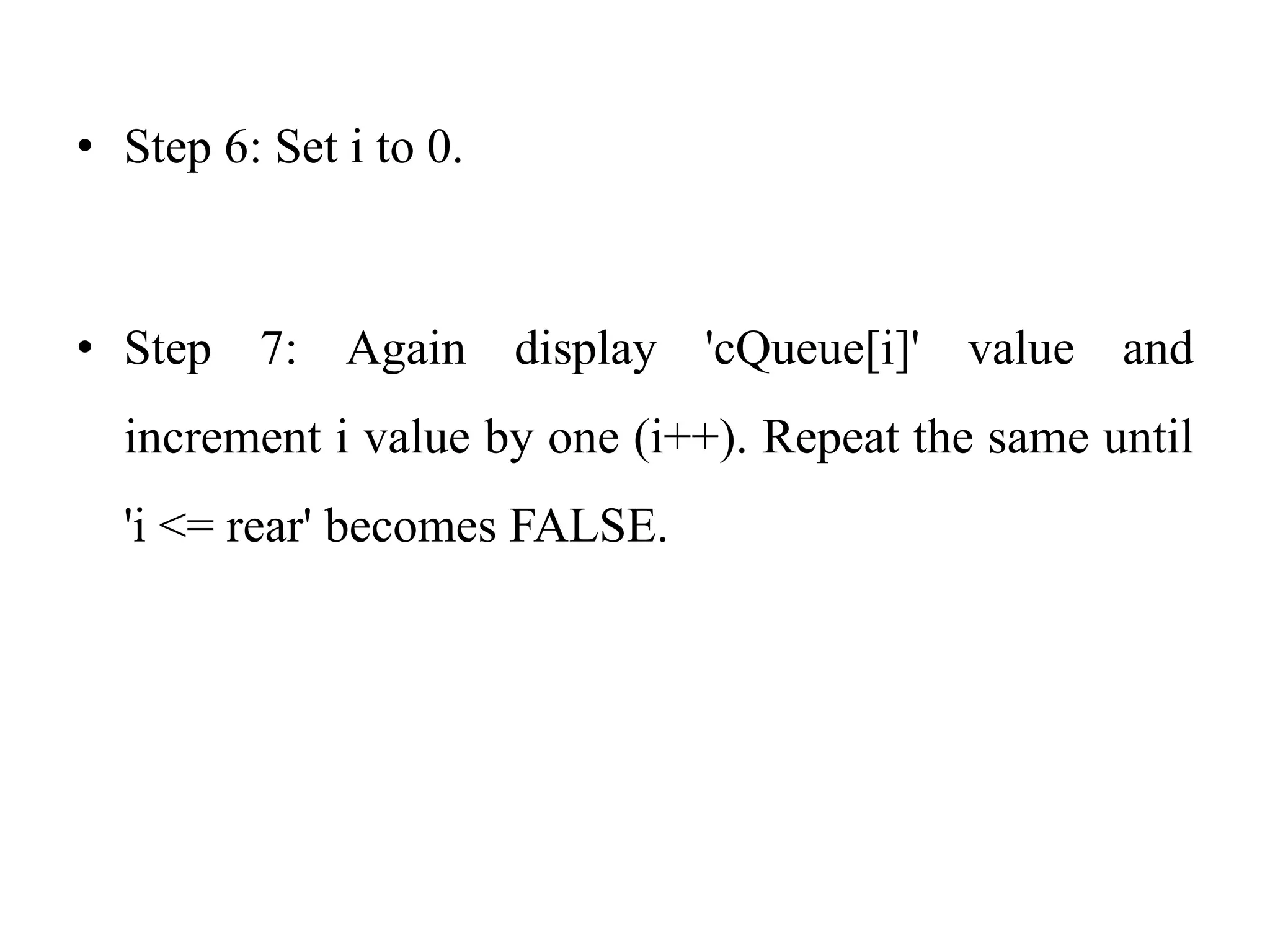 • Step 6: Set i to 0.
• Step 7: Again display 'cQueue[i]' value and
increment i value by one (i++). Repeat the same until
'i <= rear' becomes FALSE.
 