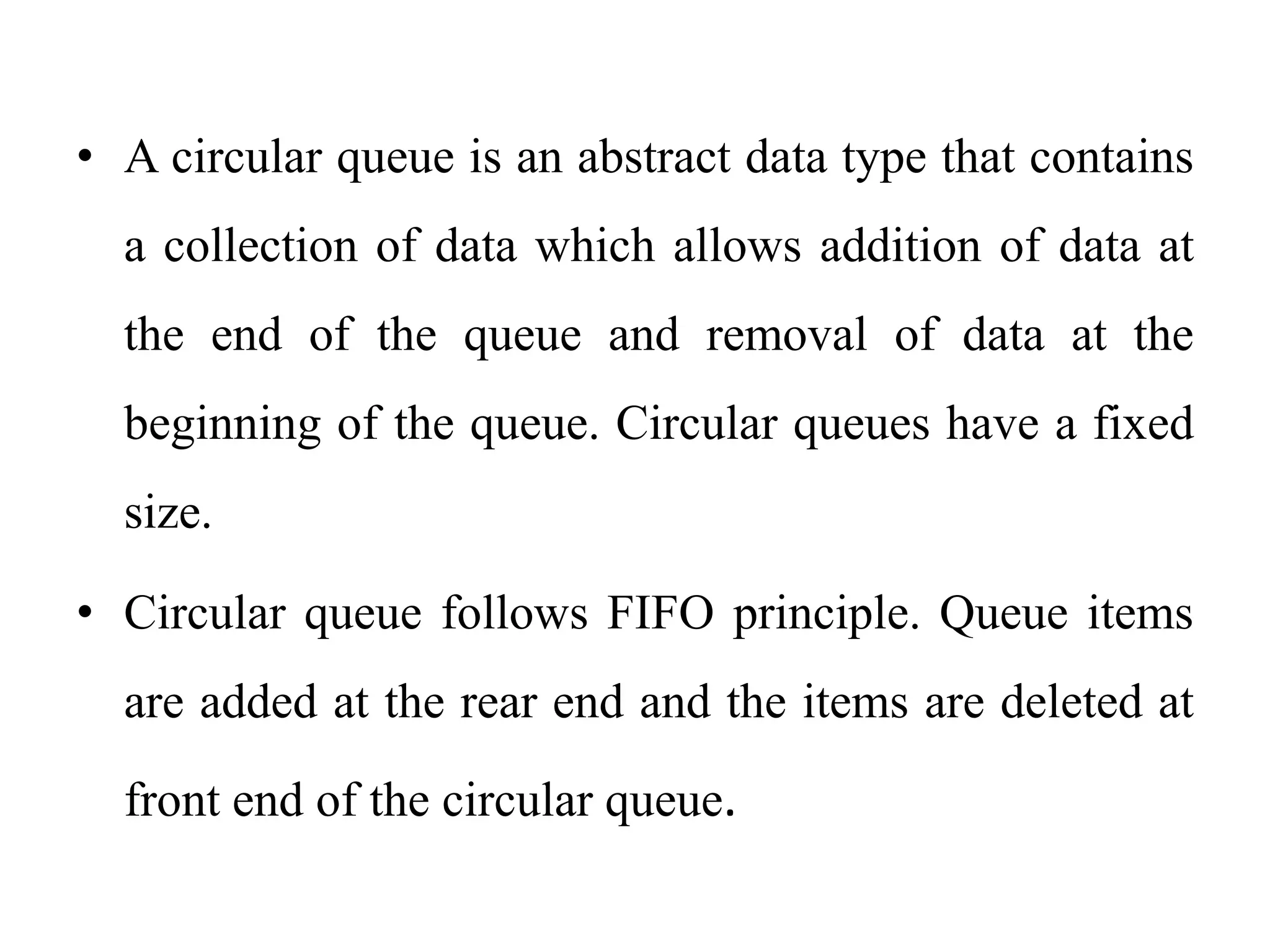 • A circular queue is an abstract data type that contains
a collection of data which allows addition of data at
the end of the queue and removal of data at the
beginning of the queue. Circular queues have a fixed
size.
• Circular queue follows FIFO principle. Queue items
are added at the rear end and the items are deleted at
front end of the circular queue.
 