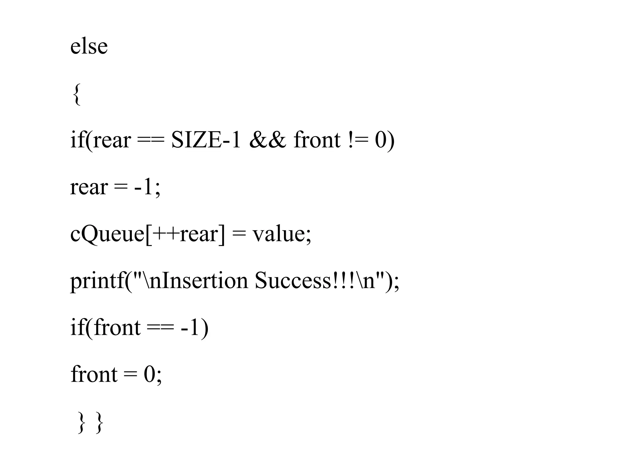 else
{
if(rear == SIZE-1 && front != 0)
rear = -1;
cQueue[++rear] = value;
printf("nInsertion Success!!!n");
if(front == -1)
front = 0;
} }
 