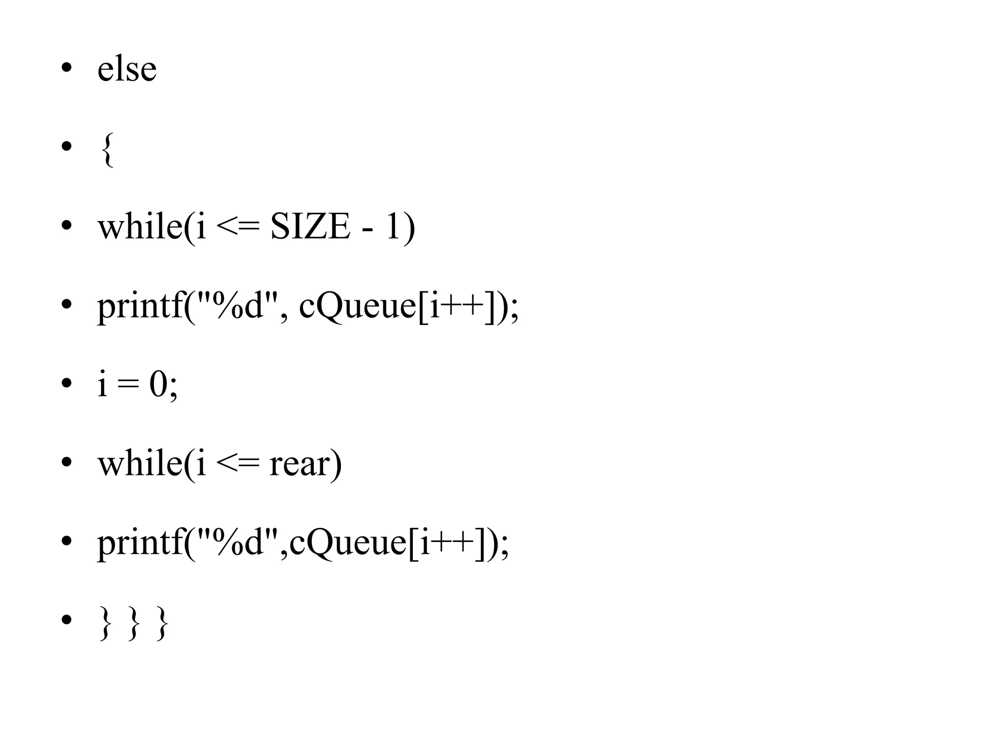 • else
• {
• while(i <= SIZE - 1)
• printf("%d", cQueue[i++]);
• i = 0;
• while(i <= rear)
• printf("%d",cQueue[i++]);
• } } }
 