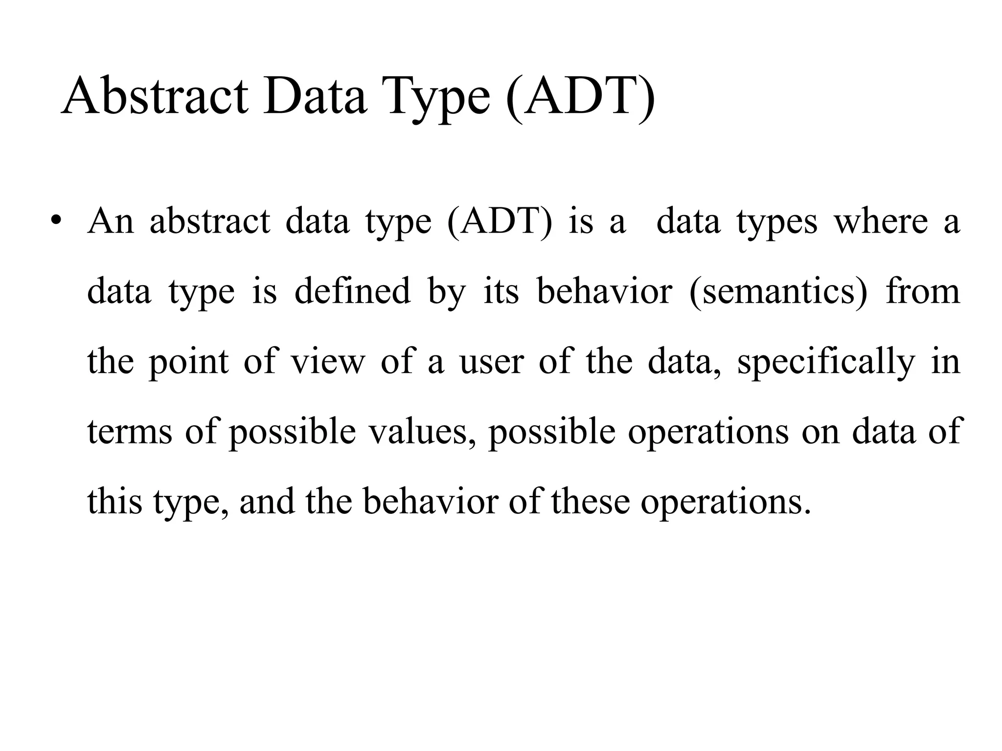 Abstract Data Type (ADT)
• An abstract data type (ADT) is a data types where a
data type is defined by its behavior (semantics) from
the point of view of a user of the data, specifically in
terms of possible values, possible operations on data of
this type, and the behavior of these operations.
 