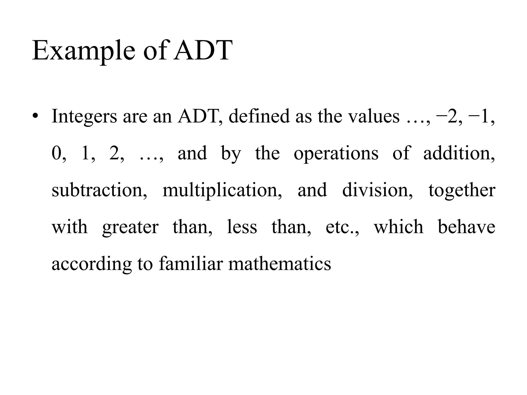 Example of ADT
• Integers are an ADT, defined as the values …, −2, −1,
0, 1, 2, …, and by the operations of addition,
subtraction, multiplication, and division, together
with greater than, less than, etc., which behave
according to familiar mathematics
 