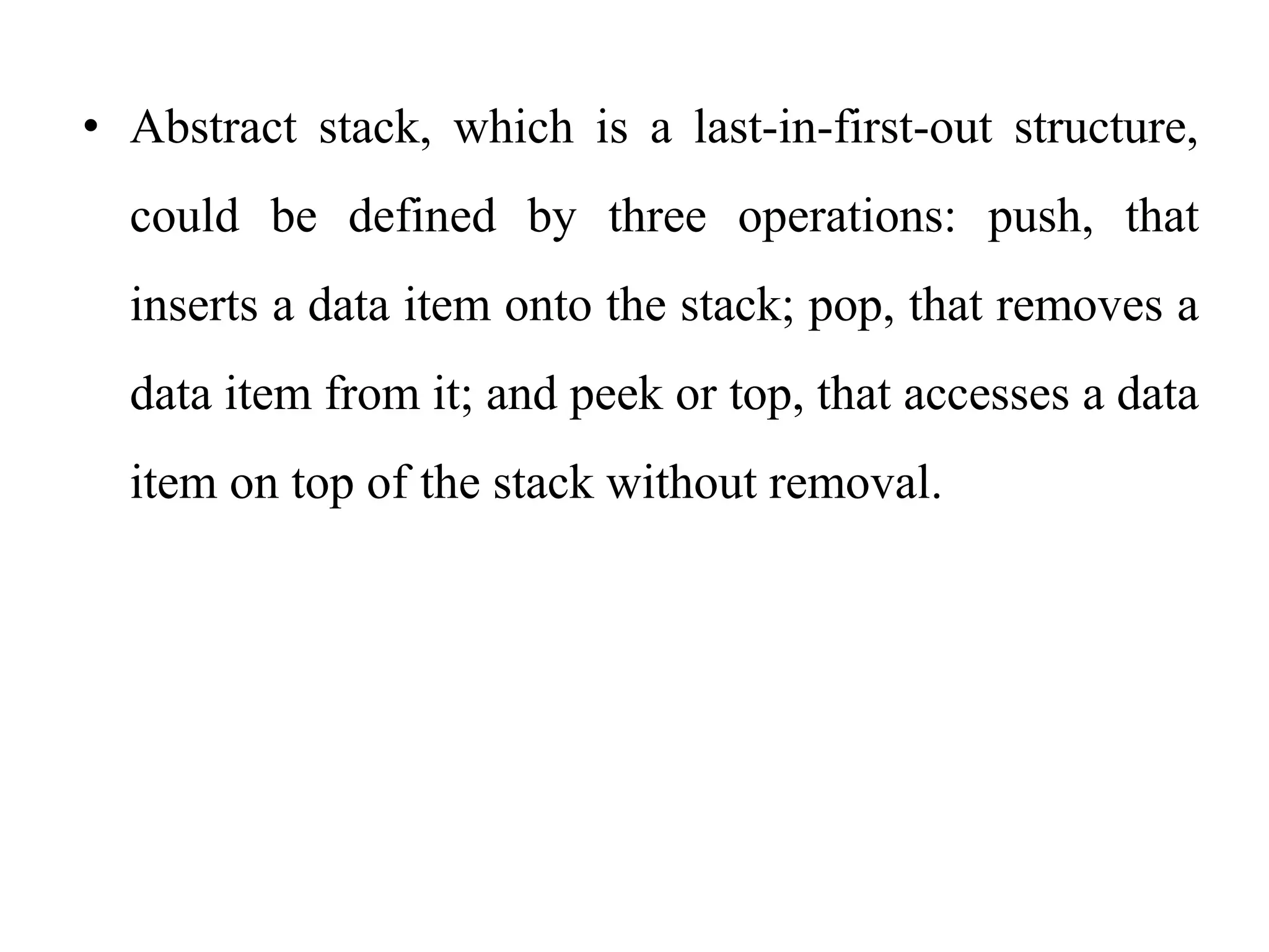 • Abstract stack, which is a last-in-first-out structure,
could be defined by three operations: push, that
inserts a data item onto the stack; pop, that removes a
data item from it; and peek or top, that accesses a data
item on top of the stack without removal.
 