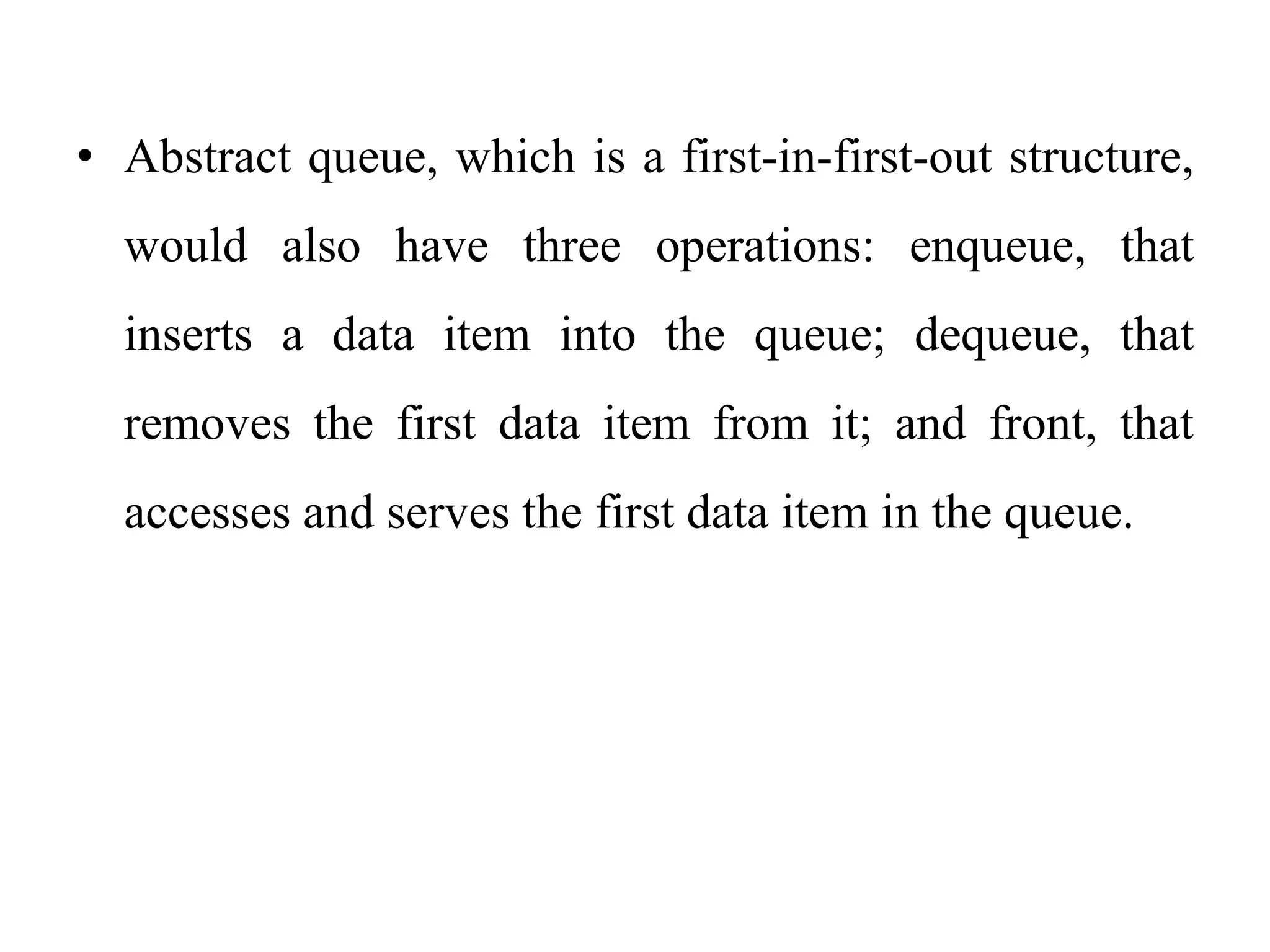 • Abstract queue, which is a first-in-first-out structure,
would also have three operations: enqueue, that
inserts a data item into the queue; dequeue, that
removes the first data item from it; and front, that
accesses and serves the first data item in the queue.
 