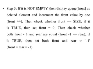 • Step 3: If it is NOT EMPTY, then display queue[front] as
deleted element and increment the front value by one
(front ++). Then check whether front == SIZE, if it
is TRUE, then set front = 0. Then check whether
both front - 1 and rear are equal (front -1 == rear), if
it TRUE, then set both front and rear to '-1'
(front = rear = -1).
 