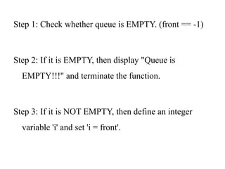 Step 1: Check whether queue is EMPTY. (front == -1)
Step 2: If it is EMPTY, then display "Queue is
EMPTY!!!" and terminate the function.
Step 3: If it is NOT EMPTY, then define an integer
variable 'i' and set 'i = front'.
 