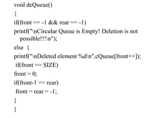 void deQueue()
{
if(front == -1 && rear == -1)
printf("nCircular Queue is Empty! Deletion is not
possible!!!n");
else {
printf("nDeleted element %dn",cQueue[front++]);
if(front == SIZE)
front = 0;
if(front-1 == rear)
front = rear = -1;
}
}
 