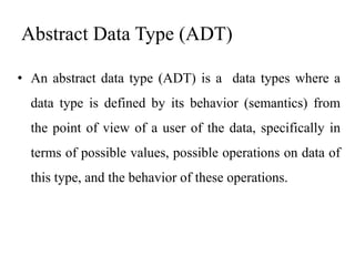Abstract Data Type (ADT)
• An abstract data type (ADT) is a data types where a
data type is defined by its behavior (semantics) from
the point of view of a user of the data, specifically in
terms of possible values, possible operations on data of
this type, and the behavior of these operations.
 