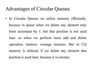 Advantages of Circular Queues
• In Circular Queues we utilize memory efficiently.
because in queue when we delete any element only
front increment by 1, but that position is not used
later. so when we perform more add and delete
operation, memory wastage increase. But in CQ
memory is utilized, if we delete any element that
position is used later, because it is circular.
 