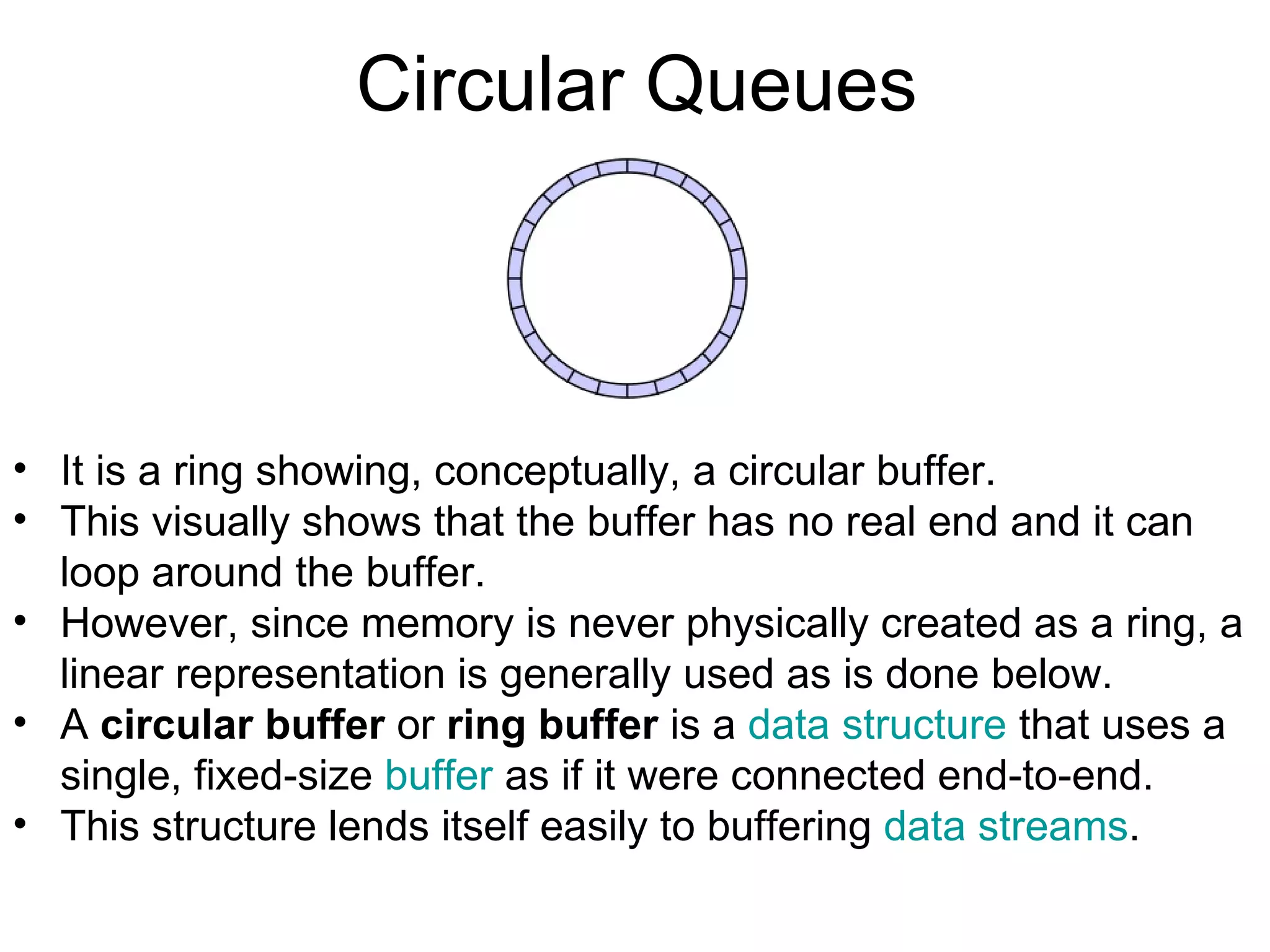 Circular Queues It is a ring showing, conceptually, a circular buffer. This visually shows that the buffer has no real end and it can loop around the buffer. However, since memory is never physically created as a ring, a linear representation is generally used as is done below. A  circular buffer  or  ring buffer  is a  data structure  that uses a single, fixed-size  buffer  as if it were connected end-to-end.  This structure lends itself easily to buffering  data streams . 