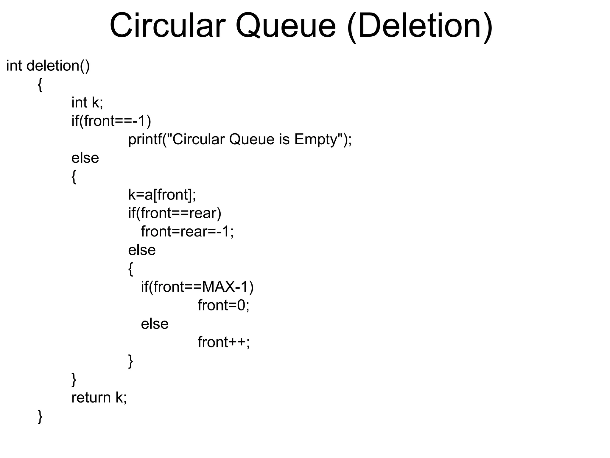 Circular Queue (Deletion) int deletion()   {   int k;   if(front==-1) printf(&quot;Circular Queue is Empty&quot;);   else   { k=a[front]; if(front==rear)   front=rear=-1; else {   if(front==MAX-1)   front=0;   else   front++; }   }   return k;   } 