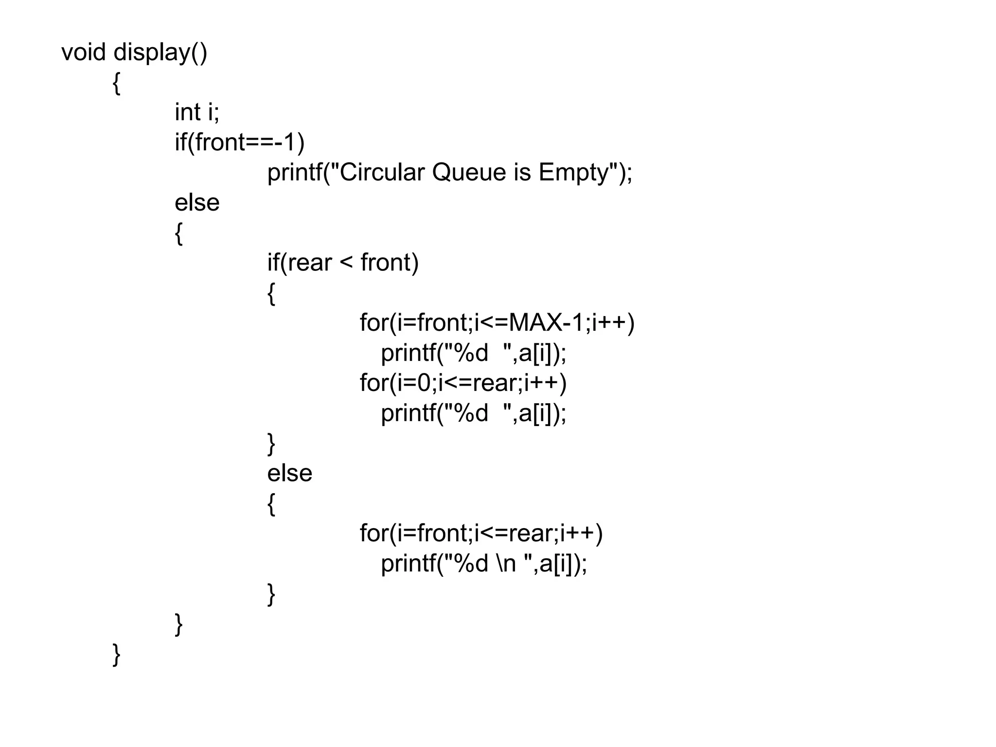 void display()   {   int i;   if(front==-1)   printf(&quot;Circular Queue is Empty&quot;);   else   {   if(rear < front)   { for(i=front;i<=MAX-1;i++)   printf(&quot;%d  &quot;,a[i]); for(i=0;i<=rear;i++)   printf(&quot;%d  &quot;,a[i]);   }   else   { for(i=front;i<=rear;i++)   printf(&quot;%d \n &quot;,a[i]);   }   }   } 