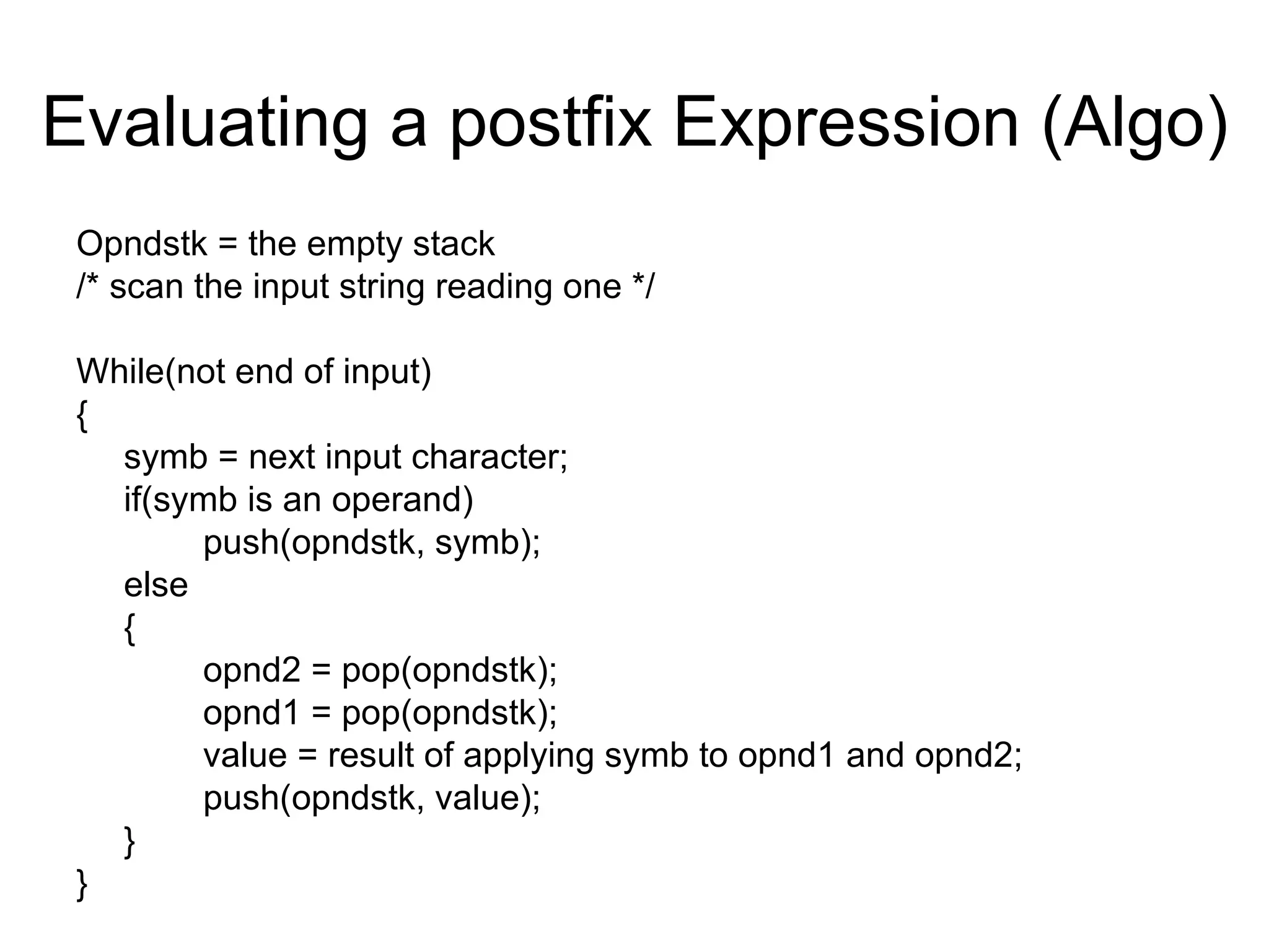 Evaluating a postfix Expression (Algo) Opndstk = the empty stack /* scan the input string reading one */ While(not end of input) { symb = next input character; if(symb is an operand) push(opndstk, symb); else { opnd2 = pop(opndstk); opnd1 = pop(opndstk); value = result of applying symb to opnd1 and opnd2; push(opndstk, value); } } 
