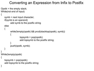 Converting an Expression from Infix to Postfix Opstk = the empty stack; While(not end of input) { symb = next input character; if(symb is an operand) add symb to the postfix string else { while(!empty(opstk) && prcd(stacktop(opstk), symb))  {   topsymb = pop(opstk);   add topsymb to the postfix string; } push(opstk, symb); } } While(!empty(opstk) { topsymb = pop(opstk); add topsymb to the postfix string; } 