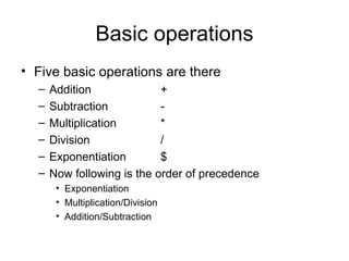 Basic operations Five basic operations are there Addition + Subtraction - Multiplication   * Division / Exponentiation $ Now following is the order of precedence Exponentiation Multiplication/Division Addition/Subtraction 