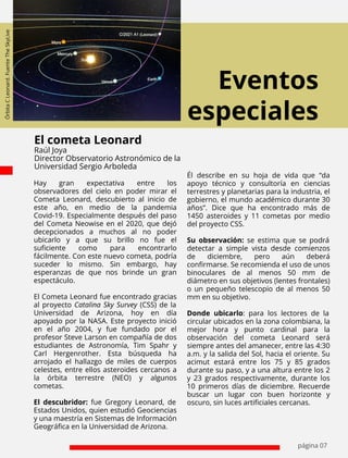 Eventos
especiales
página 07
Hay gran expectativa entre los
observadores del cielo en poder mirar el
Cometa Leonard, descubierto al inicio de
este año, en medio de la pandemia
Covid-19. Especialmente después del paso
del Cometa Neowise en el 2020, que dejó
decepcionados a muchos al no poder
ubicarlo y a que su brillo no fue el
suﬁciente como para encontrarlo
fácilmente. Con este nuevo cometa, podría
suceder lo mismo. Sin embargo, hay
esperanzas de que nos brinde un gran
espectáculo.
El Cometa Leonard fue encontrado gracias
al proyecto Catalina Sky Survey (CSS) de la
Universidad de Arizona, hoy en día
apoyado por la NASA. Este proyecto inició
en el año 2004, y fue fundado por el
profesor Steve Larson en compañía de dos
estudiantes de Astronomía, Tim Spahr y
Carl Hergenrother. Esta búsqueda ha
arrojado el hallazgo de miles de cuerpos
celestes, entre ellos asteroides cercanos a
la órbita terrestre (NEO) y algunos
cometas.
El descubridor: fue Gregory Leonard, de
Estados Unidos, quien estudió Geociencias
y una maestría en Sistemas de Información
Geográﬁca en la Universidad de Arizona.
El cometa Leonard
Raúl Joya
Director Observatorio Astronómico de la
Universidad Sergio Arboleda
Él describe en su hoja de vida que “da
apoyo técnico y consultoría en ciencias
terrestres y planetarias para la industria, el
gobierno, el mundo académico durante 30
años”. Dice que ha encontrado más de
1450 asteroides y 11 cometas por medio
del proyecto CSS.
Su observación: se estima que se podrá
detectar a simple vista desde comienzos
de diciembre, pero aún deberá
conﬁrmarse. Se recomienda el uso de unos
binoculares de al menos 50 mm de
diámetro en sus objetivos (lentes frontales)
o un pequeño telescopio de al menos 50
mm en su objetivo.
Donde ubicarlo: para los lectores de la
circular ubicados en la zona colombiana, la
mejor hora y punto cardinal para la
observación del cometa Leonard será
siempre antes del amanecer, entre las 4:30
a.m. y la salida del Sol, hacia el oriente. Su
acimut estará entre los 75 y 85 grados
durante su paso, y a una altura entre los 2
y 23 grados respectivamente, durante los
10 primeros días de diciembre. Recuerde
buscar un lugar con buen horizonte y
oscuro, sin luces artiﬁciales cercanas.
Órbita
C
Leonard.
Fuente
The
SkyLive
 