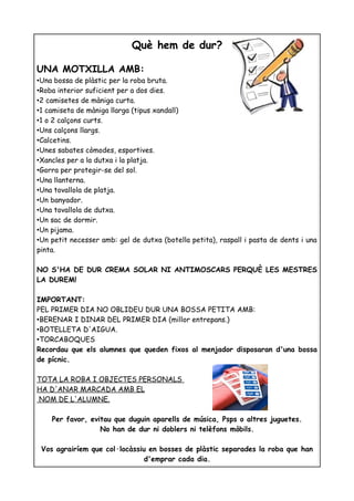 Què hem de dur?

UNA MOTXILLA AMB:
•Una bossa de plàstic per la roba bruta.
•Roba interior suficient per a dos dies.
•2 camisetes de màniga curta.
•1 camiseta de màniga llarga (tipus xandall)
•1 o 2 calçons curts.
•Uns calçons llargs.
•Calcetins.
•Unes sabates còmodes, esportives.
•Xancles per a la dutxa i la platja.
•Gorra per protegir-se del sol.
•Una llanterna.
•Una tovallola de platja.
•Un banyador.
•Una tovallola de dutxa.
•Un sac de dormir.
•Un pijama.
•Un petit necesser amb: gel de dutxa (botella petita), raspall i pasta de dents i una
pinta.

NO S'HA DE DUR CREMA SOLAR NI ANTIMOSCARS PERQUÈ LES MESTRES
LA DUREM!

IMPORTANT:
PEL PRIMER DIA NO OBLIDEU DUR UNA BOSSA PETITA AMB:
•BERENAR I DINAR DEL PRIMER DIA (millor entrepans.)
•BOTELLETA D'AIGUA.
•TORCABOQUES
Recordau que els alumnes que queden fixos al menjador disposaran d'una bossa
de pícnic.

TOTA LA ROBA I OBJECTES PERSONALS
HA D'ANAR MARCADA AMB EL
NOM DE L'ALUMNE.

    Per favor, evitau que duguin aparells de música, Psps o altres juguetes.
                  No han de dur ni doblers ni telèfons mòbils.

 Vos agrairíem que col·locàssiu en bosses de plàstic separades la roba que han
                              d'emprar cada dia.
 