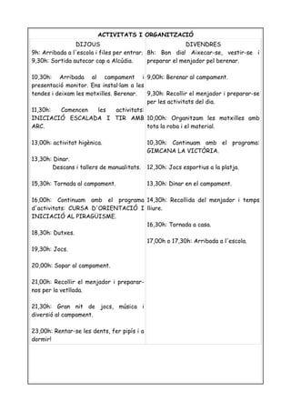 ACTIVITATS I ORGANITZACIÓ
                DIJOUS                                    DIVENDRES
9h: Arribada a l'escola i files per entrar. 8h: Bon dia! Aixecar-se, vestir-se i
9,30h: Sortida autocar cap a Alcúdia.       preparar el menjador pel berenar.

10,30h: Arribada al campament i 9,00h: Berenar al campament.
presentació monitor. Ens instal·lam a les
tendes i deixam les motxilles. Berenar.     9,30h: Recollir el menjador i preparar-se
                                            per les activitats del dia.
11,30h:    Comencen     les     activitats:
INICIACIÓ ESCALADA I TIR AMB 10,00h: Organitzam les motxilles amb
ARC.                                        tota la roba i el material.

13,00h: activitat higènica.                  10,30h: Continuam amb el programa:
                                             GIMCANA LA VICTÒRIA.
13,30h: Dinar.
       Descans i tallers de manualitats.     12,30h: Jocs esportius a la platja.

15,30h: Tornada al campament.                13,30h: Dinar en el campament.

16,00h: Continuam amb el programa 14,30h: Recollida del menjador i temps
d'activitats: CURSA D'ORIENTACIÓ I lliure.
INICIACIÓ AL PIRAGÜISME.
                                   16,30h: Tornada a casa.
18,30h: Dutxes.
                                   17,00h o 17,30h: Arribada a l'escola.
19,30h: Jocs.

20,00h: Sopar al campament.

21,00h: Recollir el menjador i preparar-
nos per la vetllada.

21,30h: Gran nit de jocs, música i
diversió al campament.

23,00h: Rentar-se les dents, fer pipís i a
dormir!
 