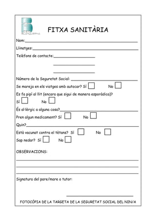 FITXA SANITÀRIA
Nom:_________________________________________________

Llinatges:______________________________________________

Telèfons de contacte:__________________

                      __________________

                      __________________

Número de la Seguretat Social: _____________________________

Se mareja en els viatges amb autocar? Sí                No

Es fa pipí al llit (encara que sigui de manera esporàdica)?

Sí              No

És al·lèrgic a alguna cosa?__________________________________

Pren algun medicament? Sí                No

Quin?_________________________________________________

Està vacunat contra el tètans? Sí               No

Sap nedar? Sí            No


OBSERVACIONS:
______________________________________________________________

______________________________________________________________

______________________________________________________________

Signatura del pare/mare o tutor:



                              _____________________________

     FOTOCÒPIA DE LA TARGETA DE LA SEGURETAT SOCIAL DEL NIN/A
 