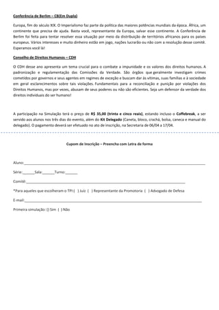 Conferência de Berlim – CB(Em Dupla)
Europa, fim do século XIX. O Imperialismo faz parte da política das maiores potências mundiais da época. África, um
continente que precisa de ajuda. Basta você, representante da Europa, salvar esse continente. A Conferência de
Berlim foi feita para tentar resolver essa situação por meio da distribuição de territórios africanos para os países
europeus. Vários interesses e muito dinheiro estão em jogo, nações lucrarão ou não com a resolução desse comitê.
Esperamos você lá!
Conselho de Direitos Humanos – CDH
O CDH desse ano apresenta um tema crucial para o combate a impunidade e os valores dos direitos humanos. A
padronização e regulamentação das Comissões da Verdade. São órgãos que geralmente investigam crimes
cometidos por governos e seus agentes em regimes de exceção e buscam dar às vítimas, suas famílias e à sociedade
em geral esclarecimentos sobre tais violações. Fundamentais para a reconciliação e punição por violações dos
Direitos Humanos, mas por vezes, abusam de seus poderes ou não são eficientes. Seja um defensor da verdade dos
direitos individuais do ser humano!
A participação na Simulação terá o preço de R$ 35,00 (trinta e cinco reais), estando incluso o Coffebreak, a ser
servido aos alunos nos três dias do evento, além do Kit Delegado (Caneta, bloco, crachá, bolsa, caneca e manual do
delegado). O pagamento deverá ser efetuado no ato de inscrição, na Secretaria de 06/04 a 17/04.
Cupom de Inscrição – Preencha com Letra de forma
Aluno:__________________________________________________________________________________________
Série:______Sala:______Turno:______
Comitê:_______________________________________________________________________________
*Para aqueles que escolheram o TPI:( ) Juíz ( ) Representante da Promotoria ( ) Advogado de Defesa
E-mail:________________________________________________________________________________________
Primeira simulação: () Sim ( ) Não
 