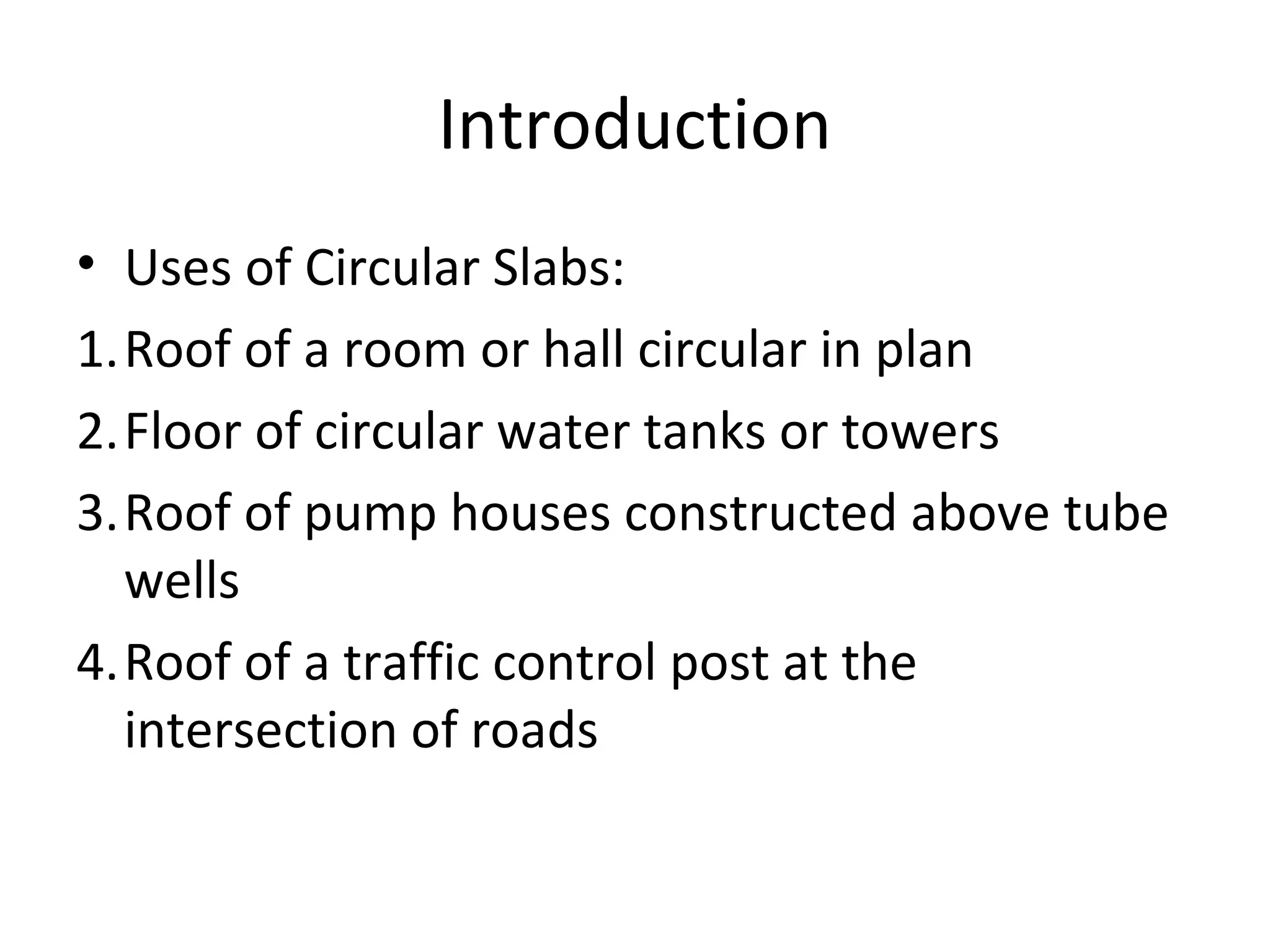 Introduction
• Uses of Circular Slabs:
1.Roof of a room or hall circular in plan
2.Floor of circular water tanks or towers
3.Roof of pump houses constructed above tube
wells
4.Roof of a traffic control post at the
intersection of roads
 
