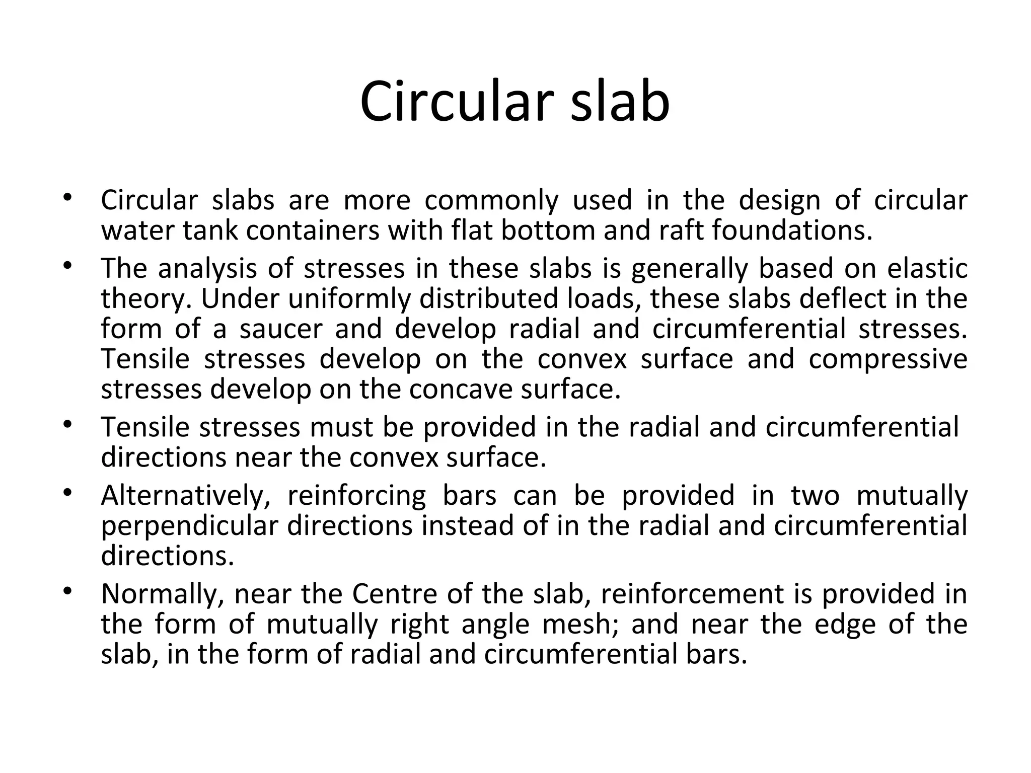 Circular slab
• Circular slabs are more commonly used in the design of circular
water tank containers with flat bottom and raft foundations.
• The analysis of stresses in these slabs is generally based on elastic
theory. Under uniformly distributed loads, these slabs deflect in the
form of a saucer and develop radial and circumferential stresses.
Tensile stresses develop on the convex surface and compressive
stresses develop on the concave surface.
• Tensile stresses must be provided in the radial and circumferential
directions near the convex surface.
• Alternatively, reinforcing bars can be provided in two mutually
perpendicular directions instead of in the radial and circumferential
directions.
• Normally, near the Centre of the slab, reinforcement is provided in
the form of mutually right angle mesh; and near the edge of the
slab, in the form of radial and circumferential bars.
 